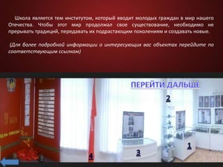 Школа является тем институтом, который вводит молодых граждан в мир нашего
Отечества. Чтобы этот мир продолжал свое существование, необходимо не
прерывать традиций, передавать их подрастающим поколениям и создавать новые.
(Для более подробной информации о интересующих вас объектах перейдите по
соответствующим ссылкам)
 