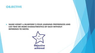 OBJECTIVE
 NAME HONEY & MUMFORD’S FOUR LEARNING PREFERENCES AND
LIST TWO OR MORE CHARACTERISTICS OF EACH WITHOUT
REFERENCE TO NOTES.
 