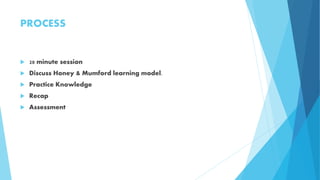 PROCESS
 20 minute session
 Discuss Honey & Mumford learning model.
 Practice Knowledge
 Recap
 Assessment
 
