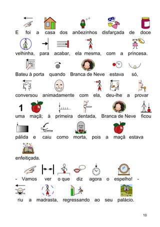 E foi a casa dos anõezinhos disfarçada de doce
velhinha, para acabar, ela mesma, com a princesa.
Bateu à porta quando Branca de Neve estava só,
conversou animadamente com ela, deu-lhe a provar
uma maçã; à primeira dentada, Branca de Neve ficou
pálida e caiu como morta, pois a maçã estava
enfeitiçada.
- Vamos ver o que diz agora o espelho! -
riu a madrasta, regressando ao seu palácio.
10
 