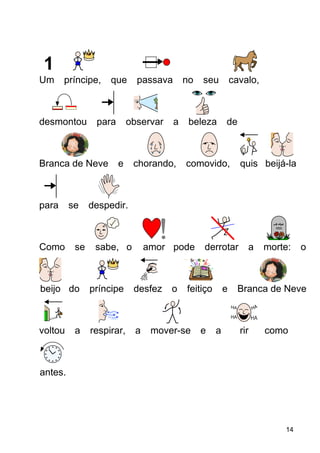 Um príncipe, que passava no seu cavalo,
desmontou para observar a beleza de
Branca de Neve e chorando, comovido, quis beijá-la
para se despedir.
Como se sabe, o amor pode derrotar a morte: o
beijo do príncipe desfez o feitiço e Branca de Neve
voltou a respirar, a mover-se e a rir como
antes.
14
 
