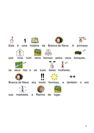 Esta é uma história da Branca de Neve. A princesa
que vivia num reino famoso pelos seus bosques,
os seus rios e as suas belas mulheres.
Branca de Neve era muito formosa, e também o era
sua madrasta, a Rainha do lugar.
2
 