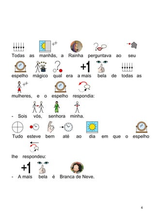 Todas as manhãs, a Rainha perguntava ao seu
espelho mágico qual era a mais bela de todas as
mulheres, e o espelho respondia:
- Sois vós, senhora minha.
Tudo esteve bem até ao dia em que o espelho
lhe respondeu:
- A mais bela é Branca de Neve.
4
 