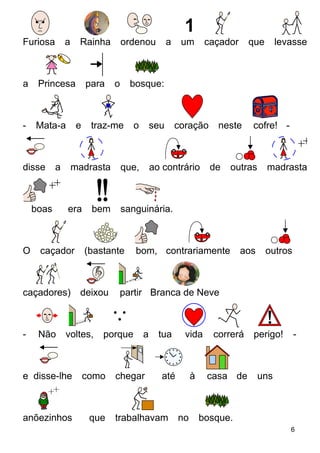 Furiosa a Rainha ordenou a um caçador que levasse
a Princesa para o bosque:
- Mata-a e traz-me o seu coração neste cofre! -
disse a madrasta que, ao contrário de outras madrastas
boas era bem sanguinária.
O caçador (bastante bom, contrariamente aos outros
caçadores) deixou partir Branca de Neve
- Não voltes, porque a tua vida correrá perigo! -
e disse-lhe como chegar até à casa de uns
anõezinhos que trabalhavam no bosque.
6
 
