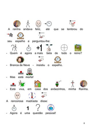 A rainha andava feliz, até que se lembrou do
seu espelho e perguntou-lhe:
- Quem é agora a mais bela de todo o reino?
- Branca de Neve - insistiu o espelho.
- Mas está morta!
- Está viva, em casa dos anõezinhos, minha Rainha.
A rancorosa madrasta disse:
- Agora é uma questão pessoal!
8
 