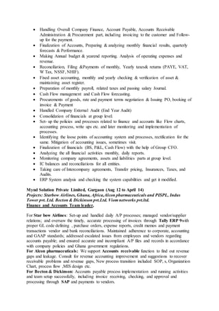  Handling Overall Company Finance, Account Payable, Accounts Receivable
Administration & Procurement part, including invoicing to the customer and Follow-
up for the payment.
 Finalization of Accounts, Preparing & analyzing monthly financial results, quarterly
forecasts & Performance.
 Making Annual budget & yearend reporting. Analysis of operating expenses and
revenue.
 Reconciliation, Filing &Payments of monthly, Yearly taxes& returns (PAYE, VAT,
W Tax, NSSF, NHIF).
 Fixed asset accounting, monthly and yearly checking & verification of asset &
maintaining asset register.
 Preparation of monthly payroll, related taxes and passing salary Journal.
 Cash Flow management and Cash Flow forecasting.
 Procurements of goods, rate and payment terms negotiation & Issuing PO, booking of
invoice & Payment
 Handled Company External Audit (End Year Audit)
 Consolidation of financials at group level.
 Set- up the policies and processes related to finance and accounts like Flow charts,
accounting process, write ups etc. and later monitoring and implementation of
processes.
 Identifying the loose points of accounting system and processes, rectification for the
same. Mitigation of accounting issues, sometimes visit.
 Finalization of financials (BS, P&L, Cash Flow) with the help of Group CFO.
 Analyzing the all financial activities monthly, daily reports.
 Monitoring company agreements, assets and liabilities parts at group level.
 IC balances and reconciliations for all entities.
 Taking care of Intercompany agreements, Transfer pricing, Insurances, Taxes, and
Audits.
 ERP System analysis and checking the system capabilities and get it modified.
Mynd Solution Private Limited, Gurgaon (Aug 12 to April 14)
Projects: Starbow Airlines, Ghana, Africa,Alcon pharmaceuticals and PISPL, Indus
Tower pvt. Ltd. Becton & Dickinson pvt.Ltd. Viom networks pvt.ltd.
Finance and Accounts Team leader,
For Star bow Airlines: Set-up and handled daily A/P processes; managed vendor/supplier
relations; and oversaw the timely, accurate processing of invoices through Tally ERP 9with
proper GL code defining , purchase orders, expense reports, credit memos and payment
transactions vendor and bank reconciliations. Maintained adherence to corporate, accounting
and GAAP standards; addressed escalated issues from employees and vendors regarding
accounts payable; and ensured accurate and incompliant A/P files and records in accordance
with company policies and Ghana government regulations.
For Alcon pharmaceuticals: We support Accounts receivable function to find out revenue
gaps and leakage. Consult for revenue accounting improvement and suggestions to recover
receivable problems and revenue gaps, New process transition included SOP, s, Organization
Chart, process flow ,MIS design etc.
For Becton & Dickinson: Accounts payable process implementation and running activities
and team setup successfully, including invoice receiving, checking, and approval and
processing through SAP and payments to vendors.
 