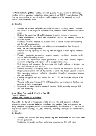 For Viom networks pvt.ltd: Handling Accounts payable process, Involve in all the steps
including invoice receiving, verification, getting approval and GR-IR process through SAP.
Here my responsibility is a smooth and successful processing of five thousand per month
invoices with ten member team.
Key Results:
 Managed the accurate and timely processing of invoices for every month. Assessed
and closed A/P sub-ledger on a quarterly basis, validated content and resolved various
issues.
 Defining the appropriate GL and Cost center for proper booking of expenses.
 Vendor reconciliation of local and international vendors and monthly closing for
accounts payable.
 Facilitated "no-fault" internal and external audits as a result of sound recordkeeping
and thorough documentation.
 Composed effective accounting and ad-hoc reports summarizing data for supply
chain, HR and other departments.
 Revenue booking, reporting and tracking with the support of Radix reports and bank
accounts.
 Financial statements preparation, account payable, provisions, accruals vendors
account and audit package reports.
 Fix assets and depreciation report presentation to the client, deferred expenses
discussion and putting and expense –off in an appropriate period.
 SLA tracking and managing the processing and timely delivery of invoices and
processed information and vouchers
 Personal accounting for company owner cum chairman and shareholders of Star bow.
 Proper communication with all departments of client, like hanger, ground operation,
flight operation, engineers, marketing, information technology, reservation, catering
and crew and pilots.
 Checking of applied taxes like Service Tax, VAT, CST and deduction of taxes WHT
and TDS.
 Working on Revenue leakage, FTE, DSO calculation, and consignment handling and
reporting to higher management.
 Responsible for more than Five thousand invoices GR-IR processing through SAP
and team monitoring.
Serco Global Pvt. Limited. (Feb 12 to Aug 12)
Project-(Uninor.)
Finance and Accounts Sr. Executive,
Responsible for the full cycle accounts payable process, rules and regulation by Indian
government to pay an invoice including compliance and taxation. Guide to processors and
timely handover for payment process, All over responsibility of validation of PO and non PO
base invoices related sourcing, IUC, EB, operations, marketing, employee and administration
invoices.
Key Results:
 Managed the accurate and timely Processing and Validations of more than 3000
invoices per month.
 Maintaining the quality standards and criteria as per agreed SLA with client.
 