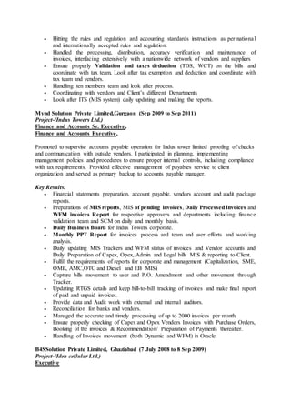  Hitting the rules and regulation and accounting standards instructions as per national
and internationally accepted rules and regulation.
 Handled the processing, distribution, accuracy verification and maintenance of
invoices, interfacing extensively with a nationwide network of vendors and suppliers
 Ensure properly Validation and taxes deduction (TDS, WCT) on the bills and
coordinate with tax team, Look after tax exemption and deduction and coordinate with
tax team and vendors.
 Handling ten members team and look after process.
 Coordinating with vendors and Client’s different Departments
 Look after ITS (MIS system) daily updating and making the reports.
Mynd Solution Private Limited,Gurgaon (Sep 2009 to Sep 2011)
Project-(Indus Towers Ltd.)
Finance and Accounts Sr. Executive,
Finance and Accounts Executive,
Promoted to supervise accounts payable operation for Indus tower limited proofing of checks
and communication with outside vendors. I participated in planning, implementing
management policies and procedures to ensure proper internal controls, including compliance
with tax requirements. Provided effective management of payables service to client
organization and served as primary backup to accounts payable manager.
Key Results:
 Financial statements preparation, account payable, vendors account and audit package
reports.
 Preparations of MIS reports, MIS of pending invoices, Daily ProcessedInvoices and
WFM invoices Report for respective approvers and departments including finance
validation team and SCM on daily and monthly basis.
 Daily Business Board for Indus Towers corporate.
 Monthly PPT Report for invoices process and team and user efforts and working
analysis.
 Daily updating MIS Trackers and WFM status of invoices and Vendor accounts and
Daily Preparation of Capex, Opex, Admin and Legal bills MIS & reporting to Client.
 Fulfil the requirements of reports for corporate and management (Capitalization, SME,
OME, AMC,OTC and Diesel and EB MIS)
 Capture bills movement to user and P.O. Amendment and other movement through
Tracker.
 Updating RTGS details and keep bill-to-bill tracking of invoices and make final report
of paid and unpaid invoices.
 Provide data and Audit work with external and internal auditors.
 Reconciliation for banks and vendors.
 Managed the accurate and timely processing of up to 2000 invoices per month.
 Ensure properly checking of Capex and Opex Vendors Invoices with Purchase Orders,
Booking of the invoices & Recommendation/ Preparation of Payments thereafter.
 Handling of Invoices movement (both Dynamic and WFM) in Oracle.
B4SSolution Private Limited, Ghaziabad (7 July 2008 to 8 Sep 2009)
Project-(Idea cellular Ltd.)
Executive
 
