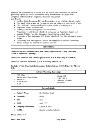 Updating and presentation of RF survey MIS and vendor work completion and payment
processing supervision, as well as supervise survey team to timely and proper work
completion and representation to planning team and management.
Key Results:
 Handling Radio Frequency (RF) and Transmission survey of all sites through vendor.
 Data supply to the vendor and Get surveyed data and maintaining data records of sites.
 Check authenticity of data and Provide required details to the management
 Preparation of bills for cleared sites
 Handling Vendor bill management and bill clearance.
 Preparations of MIS Reports related with survey and site Acceptance Report (AT)
 Updating MIS for New Sites Integration Master Tracker on daily basis.
 Preparation of daily and weekly MIS Reports related with New Sites Integration Master
Tracker.
 Coordinating with Site engineers, vendors and employees of different Departments.
 Timely managed the payments for services received.
Masterof Business Administration with Finance specialization (Amity University
Noida, U.P.Distance Learning)
Masterof Commerce with Finance specialization (C.C.S. University Meerut U.P.)
Masterof Arts from Economics (C.C.S. University Meerut U.P.)
Bachelor of Arts from English, Economics, PoliticalScience (C.C.S. University Meerut
U.P.)
 MS Office
(Word, Excel, PowerPoint)
 Oracle 11i
 Radix Radar
 SAP
 Oracle 12R
 Tally ERP 9
 Microsoft Navision
 Base One
 Father’s Name Shri Subhash Singh
 Nationality Indian
 Sex Male
 DOB 1july 1979
 Language Proficiency English & Hindi
 Hobbies Reading and Being Healthy
Date: 03July 2016
Place: New Delhi Anuj Kumar
EDUCATION
Software Operating Knowledge
Personal details
 
