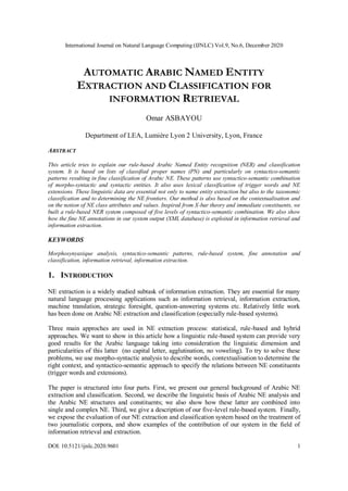 International Journal on Natural Language Computing (IJNLC) Vol.9, No.6, December 2020
DOI: 10.5121/ijnlc.2020.9601 1
AUTOMATIC ARABIC NAMED ENTITY
EXTRACTION AND CLASSIFICATION FOR
INFORMATION RETRIEVAL
Omar ASBAYOU
Department of LEA, Lumière Lyon 2 University, Lyon, France
ABSTRACT
This article tries to explain our rule-based Arabic Named Entity recognition (NER) and classification
system. It is based on lists of classified proper names (PN) and particularly on syntactico-semantic
patterns resulting in fine classification of Arabic NE. These patterns use syntactico-semantic combination
of morpho-syntactic and syntactic entities. It also uses lexical classification of trigger words and NE
extensions. These linguistic data are essential not only to name entity extraction but also to the taxonomic
classification and to determining the NE frontiers. Our method is also based on the contextualisation and
on the notion of NE class attributes and values. Inspired from X-bar theory and immediate constituents, we
built a rule-based NER system composed of five levels of syntactico-semantic combination. We also show
how the fine NE annotations in our system output (XML database) is exploited in information retrieval and
information extraction.
KEYWORDS
Morphosynyaxique analysis, syntactico-semantic patterns, rule-based system, fine annotation and
classification, information retrieval, information extraction.
1. INTRODUCTION
NE extraction is a widely studied subtask of information extraction. They are essential for many
natural language processing applications such as information retrieval, information extraction,
machine translation, strategic foresight, question-answering systems etc. Relatively little work
has been done on Arabic NE extraction and classification (especially rule-based systems).
Three main approches are used in NE extraction process: statistical, rule-based and hybrid
approaches. We want to show in this article how a linguistic rule-based system can provide very
good results for the Arabic language taking into consideration the linguistic dimension and
particularities of this latter (no capital letter, agglutination, no voweling). To try to solve these
problems, we use morpho-syntactic analysis to describe words, contextualisation to determine the
right context, and syntactico-semantic approach to specify the relations between NE constituents
(trigger words and extensions).
The paper is structured into four parts. First, we present our general background of Arabic NE
extraction and classification. Second, we describe the linguistic basis of Arabic NE analysis and
the Arabic NE structures and constituents; we also show how these latter are combined into
single and complex NE. Third, we give a description of our five-level rule-based system. Finally,
we expose the evaluation of our NE extraction and classification system based on the treatment of
two journalistic corpora, and show examples of the contribution of our system in the field of
information retrieval and extraction.
 