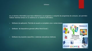 Software
es un termino informático que hace referencia a un programa o conjunto de programas de computo, así permiten
realizar distintas tareas en un sistema en un sistema informático.
 Software de aplicación. Permite al usuario a completar una o varias tareas
 Software de dispositivos general (office Word Excel )
 Software de propósito especifico ( sistemas educativos médicos)
 