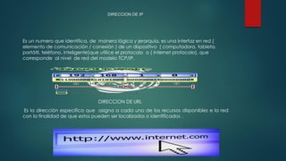 DIRECCION DE IP
Es un numero que identifica, de manera lógica y jerarquía, es una interfaz en red (
elemento de comunicación / conexión ) de un dispositivo ( computadora, tableta,
portátil, teléfono, inteligente)que utilice el protocolo o ( internet protocolo), que
corresponde al nivel de red del modelo TCP/IP.
DIRECCION DE URL
Es la dirección especifica que asigna a cada uno de los recursos disponibles e la red
con la finalidad de que estos pueden ser localizados o identificados .
 