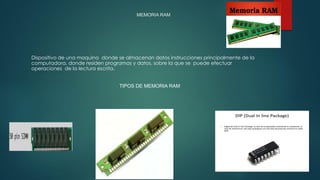 MEMORIA RAM
Dispositivo de una maquina donde se almacenan datos instrucciones principalmente de la
computadora, donde residen programas y datos, sobre la que se puede efectuar
operaciones de la lectura escrita.
TIPOS DE MEMORIA RAM
Memoria SIMM
 