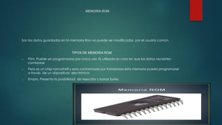 MEMORIA ROM
Son los datos guardados en la memoria Ron no puede ser modificadas por el usuario común.
TIPOS DE MEMORIA ROM
o Prim. Puede ser programadas por única vez. Es utilizada es caso en que los datos necesiten
cambiarse
o Pero es un chip nonvotatil y esta conformada por transistores esta memoria pueda programarse
a través de un dispositivos electrónico
o Empro. Presenta la posibilidad de reescribir y borrar bytes
 
