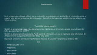 Sistema operativo
Es el programa o software básico de un ordenador es un plataforma que facilite la interacción entre el
usuario y los demás programas del ordenador y dispositivos de hardware sus sistemas mas utilizado son
Windows, Linux
función del sistema operativo
Gestión de la memoria principal . Son los componentes importantes es la memoria consiste en un almacén de
todos que es compartido del CPU
Gestión de almacenamiento secundario. Puede perder la información por eso es importante tener otro modulo de
almacenamiento que pueda almacenar los dato a largo plazo
Seguridad. Una de las actividades importantes es el acceso de usuarios o programas a donde no debe
tipos
 Windows.7,8,10, server
 Os( (macos)
 Linux Ubuntu
 Linux federa
 