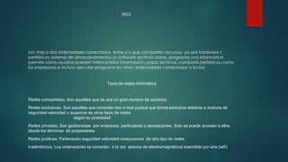 RED
son mas o dos ordenadores conectados entre si y que comparten recursos ya sea hardware (
periféricos, sistema de almacenamientos )o software archivos datos, programa una informática
permite varios usuarios pueden intercambiar información, pasar archivos, compartir periféricos como
las impresoras e incluso ejecutar programa en otros ordenadores conectados a la red
Tipos de redes informática
Redes compartidas. Son aquellas que se une un gran numero de usuarios
Redes exclusivas. Son aquellas que conectan dos o mas puntos que forma exclusiva deberse a motivos de
seguridad velocidad o ausencia de otros tipos de redes
según su propiedad
Redes privadas. Son gestionadas por empresas, particulares o asociaciones. Solo se puede acceder a ellos
desde los términos de propiedades
Redes publicas. Pertenecen seguridad velocidad onasucencia de otro tipo de redes
Inalámbricos. Los ordenadores se conecten a la red atreves de electromagnéticos trasmitido por aire (wifi)
 