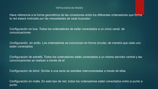 TEPOLOGIAS DE REDES
Hace referencia a la forma geométrica de las conexiones entre los diferentes ordenadores que forma
la red estará motivada por las necesidades de cada buscador
Configuración en bus. Todos los ordenadores de están conectados a un único canal de
comunicaciones
Configuración en anillo. Los ordenadores se comunican en forma circular, de manera que cada uno
están conectados
Configuración de estrelló. Todos los ordenadores están conectados a un mismo servidor central y las
comunicaciones se realizan a través de el
Configuración de árbol. Similar a una serie de estrellas interconectadas a través de ellas
Configuración en malla. En este tipo de red, todos los ordenadores estén conectados entre si punto a
punto
 
