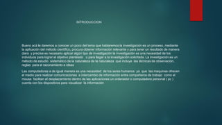 INTRODUCCION
Bueno acá le daremos a conocer un poco del tema que hablaremos la investigación es un proceso, mediante
la aplicación del método científico, procura obtener información relevante y para tener un resultado de manera
clara y precisa es necesario aplicar algún tipo de investigación la investigación es una necesidad de los
individuos para lograr el objetivo planteado o para llegar a la investigación solicitada. La investigación es un
método de estudio sistemático de la naturaleza de la naturaleza que incluye las técnicas de observación,
reglas para el razonamiento e ideas
Las computadoras a de igual manera es una necesidad de los seres humanos ya que las maquinas ofrecen
el medio para realizar comunicaciones e intercambio de información entre compañeros de trabajo como el
mouse facilitan el desplazamiento dentro de las aplicaciones un ordenador o computadora personal ( pc )
cuenta con los dispositivos para visualizar la información
 