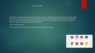 NAVEGADORES
aplicación o programas que permite el acceso a web, interpretado la información de distintos tipos
de archivo y sitios web para que estos puedan ser vistas el navegador web es partir la visualización
de documento de texto, permite visitar pagina web y hacer actividades en ella es decir imprimir,
enviar, y recibir correo entre otras funciones mas
Uso de navegaciones
Es una pagina de internet que permite realizar búsquedas de red
 