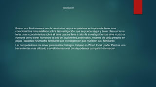 conclusión
Bueno aca finalizaremos con la conclusión en pocas palabras es importante tener mas
conocimientos mas detallado sobre la investigación que se puede seguir y tener claro un tema
tener ,mas conocimientos sobre el tema que se lleva a cabo la investigación nos sirve mucho a
nosotros como seres humanos ya sea de accidentes, asesinatos, muertes de cada persona en
pocas ´palabras hay mucho familiares que investigan por que murieron sus familiares
Las computadoras nos sirve para realizar trabajos, trabajar en Word, Excel ,poder Paint es una
herramientas mas utilizado a nivel internacional donde podemos compartir información
 