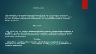 INVESTIGACION
La investigación es un proceso intelectual y experimental que comprende un conjunto de
métodos aplicados de método sistemático, con la finalidad de indagar sobre un asunto o tema,
así como de ampliar o desarrollar su conocimiento, sea este de interés científico, humanista,
social o tecnológico
METODOS
hace referencia a ese conjunto de estrategias y herramientas que se utilizan para llegar a
un objetivo preciso, el método por lo general representa un medio instrumental por el cual se
realizan las obras que cotidianamente se hacen. Cualquier proceso de la vida requiere de un
procedimiento para funcionar.
TECNICA
conjunto de procedimientos, materiales o intelectuales, es aplicado en una tarea
específica, con base en el conocimiento de una ciencia o arte, para obtener un
resultado determinado.
 