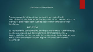 COMPONENTES DE INFORMACION
Son las competencias en información son los conjuntos de
conocimientos, habilidades, actitudes y conductas que capacitan los
individuos para reconocer cuando necesitan información donde
localizarla
USO ETICO
La sociedad del conocimiento, en la que se desarrolla nuestro trabajo
intelectual, implica que continuamente estemos recibiendo y
buscando información, procedente frecuentemente del internet esto
hace conocer las implicaciones legales, sociales y éticas de la
información
 