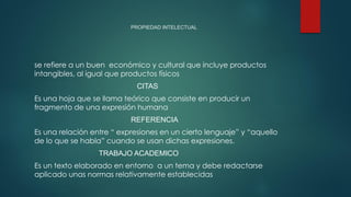 PROPIEDAD INTELECTUAL
se refiere a un buen económico y cultural que incluye productos
intangibles, al igual que productos físicos
CITAS
Es una hoja que se llama teórico que consiste en producir un
fragmento de una expresión humana
REFERENCIA
Es una relación entre “ expresiones en un cierto lenguaje” y “aquello
de lo que se habla” cuando se usan dichas expresiones.
TRABAJO ACADEMICO
Es un texto elaborado en entorno a un tema y debe redactarse
aplicado unas normas relativamente establecidas
 