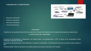 FUNCIONES DE LA COMPUTADORA
 Almacenar información
 Organizar información
 Recuperar información
 Transmitir información
HARDWARE
Conjuntos de componentes físicos de lo que esta hecho el equipo de software son los conjuntos de programas o aplicaciones.
CLASIFICACION DEL HARDWARE
Hardware de procesamiento. corresponde a la unidad central de procesamiento o CPU, el centro de la computadora donde
interpretan y ejecutan las tareas
Hardware de almacenamiento. Hace referencia a todos los componentes a la información para que los usuario pueda acceder a
ella
Hardware grafico. Esta compuesta por las tarjetas graficas que poseen memorias y CPU propios
 