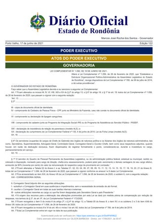 Edição 122
Porto Velho, 17 de junho de 2021
PODER EXECUTIVO
ATOS DO PODER EXECUTIVO
GOVERNADORIA
LEI COMPLEMENTAR N° 1.090, DE 16 DE JUNHO DE 2021.
Altera a Lei Complementar nº 1.056, de 26 de fevereiro de 2020, que “Estabelece a
Estrutura Organizacional Político-Administrativa da Assembleia Legislativa do Estado
de Rondônia”, revoga dispositivos da Lei Complementar nº 785, de 09 de julho de 2014,
e dá outras providências”.
O GOVERNADOR DO ESTADO DE RONDÔNIA:
Faço saber que a Assembleia Legislativa decreta e eu sanciono a seguinte Lei Complementar:
Art. 1°Ficam alterados os incisos III, IV, VI, VIII, XIX e XX do § 2º do artigo 13; o § 6º do artigo 18; o § 1º do art. 19; todos da Lei Complementar nº 1.056,
de 26 de fevereiro de 2020, que passam a vigorar com a seguinte redação:
“Art. 13. .................................................................................................................................
§ 2º .........................................................................................................................................
................................................................................................................................................
III - cópia de documento oficial de identidade;
IV - comprovante do Cadastro de Pessoa Física - CPF junto ao Ministério da Fazenda, caso não conste no documento oficial de identidade;
................................................................................................................................................
VI - comprovante ou declaração de tipagem sanguínea;
................................................................................................................................................
VIII - comprovante de cadastro junto ao Programa de Integração Social–PIS ou do Programa de Assistência ao Servidor Público - PASEP;
................................................................................................................................................
XIX - declaração de inexistência de relação de parentesco (modelo ALE); e
XX - declaração de cumprimento da Lei Complementar Federal nº 135, 4 de junho de 2010, Lei da Ficha Limpa (modelo ALE).
Art. 18. ...................................................................................................................................
................................................................................................................................................
§ 6º Os servidores ocupantes de cargos de Chefe de Gabinete dos órgãos de natureza política e os titulares dos órgãos de natureza administrativa, tais
como, Secretários, Superintendentes, Advogado-Geral, Controlador-Geral, Corregedor-Geral e Ouvidor Chefe, bem como seus respectivos adjuntos, quando
houver, em razão da dedicação exclusiva, ficam dispensados de registrar formalmente o ponto, considerando-se, durante a investidura no cargo,
permanentemente em serviço.
Art. 19. ...................................................................................................................................
................................................................................................................................................
§ 1º O servidor do Quadro de Pessoal Permanente da Assembleia Legislativa, ou da administração pública federal, estadual ou municipal, cedido ou
colocado à disposição, nomeado para cargo de direção, chefia e/ou assessoramento, poderá optar pelo vencimento e demais vantagens do seu cargo efetivo,
acrescido de 90% (noventa por cento) do valor da remuneração do respectivo cargo de provimento em comissão.”
Art. 2°Ficam alteradas a Tabela 02 do Anexo I; e as Tabelas 01, 02, 03, 04, 06, 07, 08, 09, 10, 11, 12, 13, 14, 15, 16, 17, 18, 19, 20, 21 do Anexo II;
todas da Lei Complementar nº 1.056, de 26 de fevereiro de 2020, que passam a vigorar conforme os anexos I e II desta Lei Complementar.
Art. 3°Fica acrescentado ao item XXI, do Anexo VII da Lei Complementar nº 1.056, de 26 de fevereiro de 2020, o subitem 6, com a seguinte redação:
XXI - CORREGEDORIA GERAL
................................................................................................................................................
6. Corregedor Geral Adjunto têm as seguintes atribuições:
I - substituir o Corregedor Geral em suas ausências e impedimentos, sem a necessidade de emissão de ato formal;
II - auxiliar o Corregedor Geral em todas as suas tarefas internas e externas;
III - outras atribuições inerentes ao cargo ou que lhe forem designadas pelo Secretário Geral e pelo Presidente.”
Art. 4°A origem dos recursos para a efetivação das alterações promovidas por esta Lei se dará por medida prévia de compensação por redução de
despesas, nos termos do § 2º, do art. 8º, da Lei Complementar Federal nº 173/2020.
Art. 5°Ficam revogados o item 5 do inciso II do artigo 2º; o § 4º do artigo 13; a Tabela 05 do Anexo II; o item XV, e os subitens 2 e 3 do item XXII do
Anexo VII; todos da Lei Complementar nº 1.056, de 26 de fevereiro de 2020.
Art. 6°Ficam revogados os incisos II e VI do art. 48 e o inciso I do art. 65, todos da Lei Complementar nº 785, de 9 de julho de 2014.
Art. 7°Esta Lei Complementar entra em vigor na data de sua publicação.
Diário Oficial
Estado de Rondônia
Marcos José Rocha dos Santos - Governador
Autenticidade pode ser verificada em: https://ppe.sistemas.ro.gov.br/Diof/Pdf/9622
Diário assinado eletronicamente por GILSON BARBOSA - Diretor, em 17/06/2021, às 00:47
 