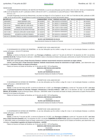 SEGEP-NCSR
O SUPERINTENDENTE ESTADUAL DE GESTÃO DE PESSOAS, no uso de suas atribuições que lhe confere o Art, 43 c/c Art. 120 da Lei Complementar
n.965, de 20 de Dezembro de 2017, publicada no DOE n.238 de 20.12.2017, e, considerando os autos doProcesso nº 0049.180661/2021-96,
R E S O L V E:
Conceder Progressão Funcional por Merecimento, com base nos Artigos 5º e 6º do Capítulo II, da Lei n.1067, de 19 de Abril de 2002, publicada no DOE
n.4966, de 22 de Abril de 2002, aos servidores do quadro da Secretaria de Estado da Saúde discriminados abaixo:
MATRÍCULA NOME ADMISSÃOREF. ATUAL PERÍODO AVALIADO REF. REALCLASSEEFEITOS FINANCEIROS
300034955 ADAO BORGES LEAL 28/ 03/2001 210 28/ 03/2019 A 27/03/2021 211 B 28/ 03/2021
300143518 ALEANDRA DA VEIGA 31/ 08/2017 101 31/ 08/2017 A 30/08/2020 102 A 31/ 08/2020
300143160 DAIANE LIMA DE LARA ZILES 23/ 08/2017 301 23/ 08/2017 A 22/08/2020 302 C 23/ 08/2020
300144989 DANIELE DA SILVA SOUZA 06/ 11/2017 101 06/ 11/2017 A 05/11/2020 102 A 06/ 11/2020
300095699 EDVALDO DA SILVEIRA FEITOSA 29/ 03/2010 205 29/ 03/2018 A 28/03/2020 206 B 29/ 03/2020
300131298 HERLEN CAROLINE VILANE BAZZI 31/ 03/2015 103 31/ 03/2019 A 30/03/2021 104 A 31/ 03/2021
300034954 JEVANITA ALVES DE FRANCA 20/ 03/2001 310 20/ 03/2019 A 19/03/2021 311 C 20/ 03/2021
300144170 SUIANE PRISCILA CAMELO DASMASCENO 31/ 08/2017 101 31/ 08/2017 A 30/08/2020 102 A 31/ 08/2020
SILVIO LUIZ RODRIGUES DA SILVA​
Superintendente Estadual de Gestão de Pessoas
Protocolo 0018618910
DECRETO DE 14 DE JUNHO DE 2021
O GOVERNADOR DO ESTADO DE RONDÔNIA , no uso das atribuições que lhe confere o artigo 65, inciso V, da Constituição Estadual, e conforme
consta noProcesso n. 0014.517771/2019-09,
RESOLVE:
Retificar, os termos do Decreto de 26.5.2021, que Prorrogou a Cedência, a partir de 1º de julho de 2021até 31 de dezembro de 2021, da servidora
LUCIANA SILVA SÁ, Professor Nível III, matrícula n. 300039643, lotada na Secretaria de Estado da Educação, pertencente ao Quadro Permanente de Pessoal
Civil do Estado de Rondônia.
Onde se lê: com ônus para o Poder Executivo Estadual, mediante ressarcimento mensal do cessionário ao órgão cedente,
Leia-se: com ônus para o Poder Executivo Estadual, mediante ressarcimento mensal do cessionário ao órgão cedente, para desenvolver suas
atividades no Ministério Público do Estado de Rondônia.
Palácio do Governo do Estado de Rondônia, em 14 de junho de 2021, 133º da República.
MARCOS JOSÉ ROCHA DOS SANTOS
Governador
SILVIO LUIZ RODRIGUES DA SILVA
Superintendente Estadual de Gestão de Pessoas
Protocolo 0018547227
DECRETO DE 14 DE JUNHO DE 2021
O GOVERNADOR DO ESTADO DE RONDÔNIA , no uso das atribuições que lhe confere o artigo 65, inciso V, da Constituição Estadual, e conforme
consta noProcesso n. 0036.080103/2017-94,
RESOLVE:
Cessar, a contar de 8 de março de 2021, os termos do Decreto de 1.2.2021, que Prorrogou a Cedência, a contar de 1º de janeiro de 2021, com ônus
para o Departamento Estadual de Estradas, Rodagem, Infraestrutura e Serviços Públicos – DER, até 31 de dezembro de 2021, do servidor ILSON
MIGUEL DE OLIVEIRA, Auxiliar de Serviços Gerais, matrícula n. 300018545, lotado na Secretaria de Estado da Saúde, pertencente ao Quadro Permanente de
Pessoal Civil do Estado de Rondônia
Palácio do Governo do Estado de Rondônia, em 14 de junho de 2021, 133º da República.
MARCOS JOSÉ ROCHA DOS SANTOS
Governador
SILVIO LUIZ RODRIGUES DA SILVA
Superintendente Estadual de Gestão de Pessoas
Protocolo 0018546869
DECRETO DE 14 DE JUNHO DE 2021
O GOVERNADOR DO ESTADO DE RONDÔNIA , no uso das atribuições que lhe confere o artigo 65, inciso V, da Constituição Estadual, e conforme
consta noProcesso n. 0014.100801/2020-77,
RESOLVE:
Cessar, a contar de 1º de junho de 2021, os termos do Decreto de 3.12.2021, que Prorrogou a Cedência, a partir de 1º de janeiro de 2021, sem ônus
para o Poder Executivo Estadual, até 31 de dezembro de 2021, do servidor RAIMUNDO OLIVEIRA FILHO, Agente em Atividades Administrativas, matrícula
n. 300014920, lotado na Controladoria Geral do Estado, pertencente ao Quadro Permanente de Pessoal Civil do Estado de Rondônia, para desenvolver suas
atividades na Assembleia Legislativa do Estado de Rondônia – ALE/RO.
Palácio do Governo do Estado de Rondônia, em 14 de junho de 2021, 133º da República.
MARCOS JOSÉ ROCHA DOS SANTOS
Governador
SILVIO LUIZ RODRIGUES DA SILVA
quinta-feira, 17 de junho de 2021 Diário Oficial Rondônia, ed. 122 - 12
Autenticidade pode ser verificada em: https://ppe.sistemas.ro.gov.br/Diof/Pdf/9622
Diário assinado eletronicamente por GILSON BARBOSA - Diretor, em 17/06/2021, às 00:47
 