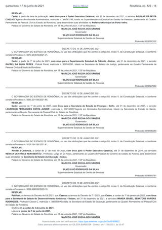 RESOLVE:
Ceder, a partir da data da publicação, sem ônus para o Poder Executivo Estadual, até 31 de dezembro de 2021, o servidor AGUILAR DA MOTA
COELHO, Agente de Atividade Administrativa, matrícula n. 300043749, lotado na Superintendência Estadual de Gestão de Pessoas, pertencente ao Quadro
Permanente de Pessoal Civil do Estado de Rondônia, para desenvolver suas atividades na PrefeituraMunicipal de Porto Velho.
Palácio do Governo do Estado de Rondônia, em 15 de junho de 2021, 133º da República.
MARCOS JOSÉ ROCHA DOS SANTOS
Governador
SILVIO LUIZ RODRIGUES DA SILVA
Superintendente Estadual de Gestão de Pessoas
Protocolo 0018592102
DECRETO DE 15 DE JUNHO DE 2021
O GOVERNADOR DO ESTADO DE RONDÔNIA , no uso das atribuições que lhe confere o artigo 65, inciso V, da Constituição Estadual, e conforme
consta noProcesso n. 0010.243646/2021-01,
RESOLVE:
Ceder, a partir de 1º de julho de 2021, com ônus para o Departamento Estadual de Trânsito –Detran , até 31 de dezembro de 2021, o servidor
RAFAEL DA SILVA PERES , Policial Penal, matrícula n. 300140251, lotado na Secretaria de Estado da Justiça, pertencente ao Quadro Permanente de
Pessoal Civil do Estado de Rondônia.
Palácio do Governo do Estado de Rondônia, em 15 de junho de 2021, 133º da República.
MARCOS JOSÉ ROCHA DOS SANTOS
Governador
SILVIO LUIZ RODRIGUES DA SILVA
Superintendente Estadual de Gestão de Pessoas
Protocolo 0018587250
DECRETO DE 15 DE JUNHO DE 2021
O GOVERNADOR DO ESTADO DE RONDÔNIA , no uso das atribuições que lhe confere o artigo 65, inciso V, da Constituição Estadual, e conforme
consta noProcesso n. 0030.231435/2021-80,
RESOLVE:
Ceder, acontar de 1º de junho de 2021, com ônus para a Secretaria de Estado de Finanças - Sefin, até 31 de dezembro de 2021, o servidor
LOURENÇO FERNANDES COSTA JUNIOR, matrícula n. 300146997,Agente em Atividades Administrativas, lotado na Secretaria de Estado da Saúde,
pertencente ao Quadro Permanente de Pessoal Civil do Estado de Rondônia.
Palácio do Governo do Estado de Rondônia, em 15 de junho de 2021, 133º da República.
MARCOS JOSÉ ROCHA DOS SANTOS
Governador
SILVIO LUIZ RODRIGUES DA SILVA
Superintendente Estadual de Gestão de Pessoas
Protocolo 0018586280
DECRETO DE 15 DE JUNHO DE 2021
O GOVERNADOR DO ESTADO DE RONDÔNIA , no uso das atribuições que lhe confere o artigo 65, inciso V, da Constituição Estadual, e conforme
consta noProcesso n. 0029.184150/2021-81,
RESOLVE:
Aceitar a Cedência, a contar de 27 de maio de 2021, com ônus para o Poder Executivo Estadual, até 31 de dezembro de 2021, da servidora
RENATA DE FARIAS NERI BERTÃO , Professor, Cargo 04 20 horas, pertencente ao Quadro de Pessoal do Governo do Estado do Paraná, para desenvolver
suas atividades na Secretaria de Estado da Educação - Seduc.
Palácio do Governo do Estado de Rondônia, em 15 de junho de 2021, 133º da República.
MARCOS JOSÉ ROCHA DOS SANTOS
Governador
SILVIO LUIZ RODRIGUES DA SILVA
Superintendente Estadual de Gestão de Pessoas
Protocolo 0018585781
DECRETO DE 15 DE JUNHO DE 2021
O GOVERNADOR DO ESTADO DE RONDÔNIA , no uso das atribuições que lhe confere o artigo 65, inciso V, da Constituição Estadual, e conforme
consta noProcesso n. 0028.498532/2020-19,
RESOLVE:
Retificar, os termos do Decreto de 8.6.2021, que Cessou,os termos do Decreto de 7.1.2021, que Cedeu, a contar de 1º de janeiro de 2021, com ônus
para a Secretaria de Estado do Desenvolvimento Ambiental - Sedam, até 31 de dezembro de 2021, a servidora WANDA ISABEL SENATORE VARGAS
RODRIGUES​, Professor Classe C, matrícula n. 300050840,lotada na Secretaria de Estado da Educação, pertencente ao Quadro Permanente de Pessoal Civil
do Estado de Rondônia.
Onde se lê:a contar de 4 de junho de 2021,
Leia-se:a contar de 7 de junho de 2021,
Palácio do Governo do Estado de Rondônia, em 15 de junho de 2021, 133º da República.
MARCOS JOSÉ ROCHA DOS SANTOS
quinta-feira, 17 de junho de 2021 Diário Oficial Rondônia, ed. 122 - 14
Autenticidade pode ser verificada em: https://ppe.sistemas.ro.gov.br/Diof/Pdf/9622
Diário assinado eletronicamente por GILSON BARBOSA - Diretor, em 17/06/2021, às 00:47
 