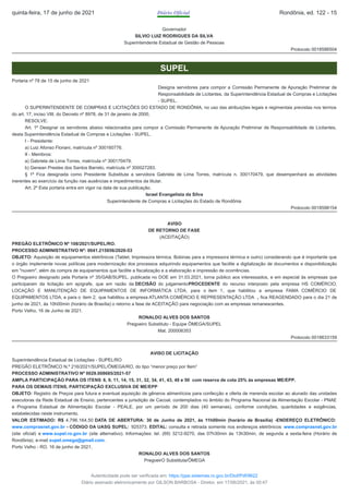 Governador
SILVIO LUIZ RODRIGUES DA SILVA
Superintendente Estadual de Gestão de Pessoas
Protocolo 0018586504
SUPEL
Portaria nº 78 de 15 de junho de 2021
Designa servidores para compor a Comissão Permanente de Apuração Preliminar de
Responsabilidade de Licitantes, da Superintendência Estadual de Compras e Licitações
- SUPEL.
O SUPERINTENDENTE DE COMPRAS E LICITAÇÕES DO ESTADO DE RONDÔNIA, no uso das atribuições legais e regimentais previstas nos termos
do art. 17, inciso VIII, do Decreto nº 8978, de 31 de janeiro de 2000,
RESOLVE:
Art. 1º Designar os servidores abaixo relacionados para compor a Comissão Permanente de Apuração Preliminar de Responsabilidade de Licitantes,
desta Superintendência Estadual de Compras e Licitações - SUPEL.
I - Presidente:
a) Luiz Afonso Floriani, matrícula nº 300160776.
II - Membros:
a) Gabriela de Lima Torres, matrícula nº 300170479;
b) Genean Prestes dos Santos Barreto, matrícula nº 300027283.
§ 1º Fica designada como Presidente Substituta a servidora Gabriela de Lima Torres, matrícula n. 300170479, que desempenhará as atividades
inerentes ao exercício da função nas ausências e impedimentos da titular.
Art. 2º Esta portaria entra em vigor na data de sua publicação.
Israel Evangelista da Silva
Superintendente de Compras e Licitações do Estado de Rondônia
Protocolo 0018598154
AVISO
DE RETORNO DE FASE
(ACEITAÇÃO)
PREGÃO ELETRÔNICO Nº 108/2021/SUPEL/RO.
PROCESSO ADMINISTRATIVO Nº: 0041.215856/2020-53
OBJETO: Aquisição de equipamentos eletrônicos (Tablet, Impressora térmica, Bobinas para a impressora térmica e outro) considerando que é importante que
o órgão implemente novas políticas para modernização dos processos adquirindo equipamentos que facilite a digitalização de documentos e disponibilização
em "nuvem", além da compra de equipamentos que facilite a fiscalização e a elaboração e impressão de ocorrências.
O Pregoeiro designado pela Portaria nº 35/GAB/SUPEL, publicada no DOE em 31.03.2021, torna público aos interessados, e em especial às empresas que
participaram da licitação em epígrafe, que em razão da DECISÃO do julgamentoPROCEDENTE do recurso interposto pela empresa HS COMÉRCIO,
LOCAÇÃO E MANUTENÇÃO DE EQUIPAMENTOS DE INFORMÁTICA LTDA, para o item 1, que habilitou a empresa FAMA COMÉRCIO DE
EQUIPAMENTOS LTDA, e para o item 2, que habilitou a empresa ATLANTA COMÉRCIO E REPRESENTAÇÃO LTDA , fica REAGENDADO para o dia 21 de
junho de 2021, às 10h00min (horário de Brasília) o retorno a fase de ACEITAÇÃO para negociação com as empresas remanescentes.
Porto Velho, 16 de Junho de 2021.
RONALDO ALVES DOS SANTOS
Pregoeiro Substituto - Equipe ÔMEGA/SUPEL
Mat. 200006353
Protocolo 0018633159
AVISO DE LICITAÇÃO
Superintendência Estadual de Licitações - SUPEL/RO
PREGÃO ELETRÔNICO N.º 216/2021/SUPEL/ÔMEGA/RO, do tipo “menor preço por Item”
PROCESSO ADMINISTRATIVO Nº 0029.008685/2021-57
AMPLA PARTICIPAÇÃO PARA OS ITENS 6, 9, 11, 14, 15, 31, 32, 34, 41, 43, 48 e 50 com reserva de cota 25% ás empresas ME/EPP.
PARA OS DEMAIS ITENS, PARTICIPAÇÃO EXCLUSIVA DE ME/EPP
OBJETO: Registro de Preços para futura e eventual aquisição de gêneros alimentícios para confecção e oferta de merenda escolar ao alunado das unidades
executoras da Rede Estadual de Ensino, pertencentes a jurisdição de Cacoal, contemplados no âmbito do Programa Nacional de Alimentação Escolar - PNAE
e Programa Estadual de Alimentação Escolar - PEALE, por um período de 200 dias (40 semanas), conforme condições, quantidades e exigências,
estabelecidas neste instrumento.
VALOR ESTIMADO: R$ 4.796.164,50 DATA DE ABERTURA: 30 de Junho de 2021, às 11h00min (horário de Brasília) -ENDEREÇO ELETRÔNICO:
www.comprasnet.gov.br - CÓDIGO DA UASG SUPEL: 925373. EDITAL: consulta e retirada somente nos endereços eletrônicos www.comprasnet.gov.br
(site oficial) e www.supel.ro.gov.br (site alternativo). Informações: tel. (69) 3212-9270, das 07h30min às 13h30min, de segunda a sexta-feira (Horário de
Rondônia), e-mail supel.omega@gmail.com.
Porto Velho - RO, 16 de junho de 2021.
RONALDO ALVES DOS SANTOS
PregoeirO Substituta/ÔMEGA
quinta-feira, 17 de junho de 2021 Diário Oficial Rondônia, ed. 122 - 15
Autenticidade pode ser verificada em: https://ppe.sistemas.ro.gov.br/Diof/Pdf/9622
Diário assinado eletronicamente por GILSON BARBOSA - Diretor, em 17/06/2021, às 00:47
 
