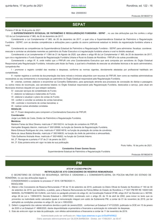 Mat: 200006353
Protocolo 0018630714
SEPAT
Portaria nº 66 de 16 de junho de 2021
O SUPERINTENDENTE ESTADUAL DE PATRIMÔNIO E REGULARIZAÇÃO FUNDIÁRIA - SEPAT , no uso das atribuições que lhe confere o artigo
122 da Lei Complementar nº 965, de 20 de dezembro de 2017;
Considerando a Lei Complementar nº 965, de 20 de dezembro de 2017, a qual criou a Superintendência Estadual de Patrimônio e Regularização
Fundiária - SEPAT, com as devidas competências e atribuições para a gestão do acervo patrimonial estadual no âmbito da regularização fundiária urbana e
rural;
Considerando as competências da Superintendência Estadual de Patrimônio e Regularização Fundiária - SEPAT para administrar, fiscalizar, coordenar,
executar e controlar as atividades inerentes ao patrimônio do Poder Executivo e à regularização fundiária urbana e rural no âmbito estadual;
Considerando a Lei complementar nº 1.064 de 21 de Agosto de 2020, que altera o artigo 66 da Lei Complementar n° 965, de 20 de dezembro de 2017,
que cria e regulamenta o Fundo Especial de Regularização Fundiária Urbana e Rural do Estado de Rondônia - FRFUR e da outras providências.
Considerando o artigo 9º, II, onde institui que o FRFUR crie uma Coordenadoria Executiva que será composta por servidores do Órgão Estadual
Responsável pela Regularização Fundiária, indicados pelo titular da Pasta, a qual terá a finalidade de executar as atividades técnicas e de apoio administrativo,
competindo-lhe:
I - promover o registro contábil das receitas e despesas, conforme as normas vigentes, devidamente atestadas por profissional habilitado em
contabilidade;
II - manter registros e controle da documentação dos bens móveis e imóveis adquiridos com recursos do FRFUR, bem como as medidas administrativas
necessárias ao seu tombamento e incorporação ao patrimônio do Órgão Estadual responsável pela Regularização Fundiária;
III - orientar, controlar, elaborar e encaminhar ao Conselho Deliberativo, para apreciação atinente aos processos de concessão de diárias e passagens
ou outros meios de locomoção, aos servidores lotados no Órgão Estadual responsável pela Regularização Fundiária, deslocados a serviço, para atuar em
Municípios diversos daquele em que estejam sediados;
IV - executar serviços de contabilidade do Fundo;
V - elaborar os balanços e balancetes do Fundo;
VI - elaborar e atualizar o plano de contas do Fundo;
VII - conferir e conciliar os extratos de contas bancárias;
VIII - controlar o movimento de contas bancárias; e
IX - realizar outras atividades correlatas.
RESOLVE:
Art. 1º. Ficam designados para comporem a Coordenadoria Executiva de FRFUR:
Coordenador
Jorge Luiz Mello da Costa, Diretor de Patrimônio e Regularização Fundiária;
Membros
Marlene Farias da Silva Oliveira, matrícula nº 300150314, na função de contadora do FRFUR.
Hannyeller Bragado Alecrim, matrícula nº 300128588, na função de Gerente de Regularização Fundiária.
Maria Edneuza Rodrigues de Lima, matrícula nº 300014818, na função de prestação de contas de convênios.
Maria de Jesus Batista Brandão, matrícula nº 300148635, na função de chefe de patrimônio e almoxarifado.
Túlio Guilherme Andrade Alves, matrícula nº 300146802, na função de Controle Interno.
Art. 2º. Revoga-se a portaria nº 07 de 21 de janeiro de 2021.
Art. 3º. Esta portaria entra em vigor na data de sua publicação.
Porto Velho, 16 de junho de 2021.
Constantino Erwen Gomes Souza
Superintendente Estadual de Patrimônio e Regularização Fundiária
Protocolo 0018624516
PM
ATO Nº 212/2021/PM-CP6
RETIFICAÇÃO DE ATO CONCESSÓRIO DE RESERVA REMUNERADA
O SECRETÁRIO DE ESTADO DA SEGURANÇA, DEFESA E CIDADANIA e o COMANDANTE-GERAL DA POLÍCIA MILITAR DO ESTADO DE
RONDÔNIA, no uso das atribuições legais e,
CONSIDERANDO o constante no processo nº 0016.136796/2020-11,
RESOLVEM:
1. Alterar o Ato Concessório de Reserva Remunerada nº 85 de 10 de setembro de 2019, publicado no Diário Oficial do Estado de Rondônia nº 183 de 30
de setembro de 2019, que transferiu, a pedido, para a Reserva Remunerada da Polícia Militar do Estado de Rondônia o 1º SGT PM RR RE 100051346
MANOEL GUTENBERG DA CUNHA, com fulcro no parágrafo primeiro do artigo 42, da Constituição Federal CF/88, artigo 24-F do Decreto-Lei n. 667/69,
artigo 26 da Lei n. 13954/2019, Decreto Estadual n. 24647/2020, combinado com o artigo 29, de 10 de abril de 2002, para incluir no texto que os
proventos na inatividade serão calculados iguais à remuneração integral com soldo de Subtenente PM, a contar de 01 de novembro de 2019, por ter
adimplido as condições previstas no artigo 29, da Lei n.1063/2002.
2. Deferir o pagamento dos valores retroativos devidos a partir de Janeiro/2020, conformea Lei Estadual nº 4712/2020, publicada no DOE em 15 de janeiro
de 2020 e Lei Estadual nº. 4868/2020, diante disponibilidade orçamentária e financeira e autorização do ordenador de despesas.
3. Este ato entra em vigor na data da publicação, com efeitos administrativos e financeiros a contar de 11 de novembro de 2019.
quinta-feira, 17 de junho de 2021 Diário Oficial Rondônia, ed. 122 - 16
Autenticidade pode ser verificada em: https://ppe.sistemas.ro.gov.br/Diof/Pdf/9622
Diário assinado eletronicamente por GILSON BARBOSA - Diretor, em 17/06/2021, às 00:47
 