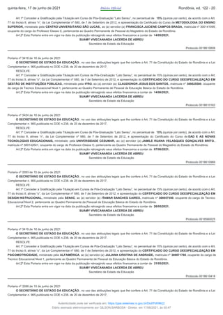 Art.1º Conceder a Gratificação pela Titulação em Curso de Pós-Graduação “Lato Sensu”, no percentual de 15% (quinze por cento), de acordo com o Art.
77 do Inciso II, alínea “n”, da Lei Complementar nº 680, de 7 de Setembro de 2012, e apresentação do Certificado do Curso de METODOLOGIA DO ENSINO
SUPERIOR, ministrado pela CENTRO UNIVERSITARIO SÃO LUCAS, ao (a) servidor (a) FRANCISCA JUCIENE CAMPOS BRAGA, matricula nº 300141099,
ocupante do cargo de Professor Classe C, pertencente ao Quadro Permanente de Pessoal do Magistério do Estado de Rondônia.
Art.2º Esta Portaria entra em vigor na data da publicação retroagindo seus efeitos financeiros a contar de 14/05/2021.
SUAMY VIVECANANDA LACERDA DE ABREU
Secretário de Estado da Educação
Protocolo 0018610808
Portaria nº 3418 de 16 de junho de 2021
O SECRETÁRIO DE ESTADO DA EDUCAÇÃO , no uso das atribuições legais que lhe confere o Art. 71 da Constituição do Estado de Rondônia e a Lei
Complementar n. 965,publicada no DOE n.238, de 20 de dezembro de 2017,
RESOLVE:
Art.1º Conceder a Gratificação pela Titulação em Cursos de Pós-Graduação “Lato Sensu”, no percentual de 15% (quinze por cento), de acordo com o Art.
77 do Inciso II, alínea “o”, da Lei Complementar nº 680, de 7 de Setembro de 2012, e apresentação do CERTIFICADO DO CURSO DEESPECIALIZAÇÃO EM
GESTÃO DE INSTITUIÇÕES PÚBLICAS, ministrado pela IFRO, ao (a) servidor (a) CLAUDIONOR JESUS DOS SANTOS, matricula nº 300025580, ocupante
do cargo de Tecnico Educacional Nivel 1, pertencente ao Quadro Permanente de Pessoal da Educação Básica do Estado de Rondônia.
Art.2º Esta Portaria entra em vigor na data da publicação retroagindo seus efeitos financeiros a contar de 14/06/2021.
SUAMY VIVECANANDA LACERDA DE ABREU
Secretário de Estado da Educação
Protocolo 0018610162
Portaria nº 3424 de 16 de junho de 2021
O SECRETÁRIO DE ESTADO DA EDUCAÇÃO , no uso das atribuições legais que lhe confere o Art. 71 da Constituição do Estado de Rondônia e a Lei
Complementar n. 965,publicada no DOE n.238, de 20 de dezembro de 2017,
RESOLVE:
Art.1º Conceder a Gratificação pela Titulação em Curso de Pós-Graduação “Lato Sensu”, no percentual de 15% (quinze por cento), de acordo com o Art.
77 do Inciso II, alínea “n”, da Lei Complementar nº 680, de 7 de Setembro de 2012, e apresentação do Certificado do Curso de EAD E AS NOVAS
TECNOLOGIAS EDUCACIONAIS, ministrado pela UNIVERSIDADE CESUMAR, ao (a) servidor (a) JAMILE RUANA VELASQUES GONÇALVES BRITO ,
matricula nº 300142041, ocupante do cargo de Professor Classe C, pertencente ao Quadro Permanente de Pessoal do Magistério do Estado de Rondônia.
Art.2º Esta Portaria entra em vigor na data da publicação retroagindo seus efeitos financeiros a contar de 07/06/2021.
SUAMY VIVECANANDA LACERDA DE ABREU
Secretário de Estado da Educação
Protocolo 0018610969
Portaria nº 3393 de 15 de junho de 2021
O SECRETÁRIO DE ESTADO DA EDUCAÇÃO , no uso das atribuições legais que lhe confere o Art. 71 da Constituição do Estado de Rondônia e a Lei
Complementar n. 965,publicada no DOE n.238, de 20 de dezembro de 2017,
RESOLVE:
Art.1º Conceder a Gratificação pela Titulação em Cursos de Pós-Graduação “Lato Sensu”, no percentual de 15% (quinze por cento), de acordo com o Art.
77 do Inciso II, alínea “o”, da Lei Complementar nº 680, de 7 de Setembro de 2012, e apresentação do CERTIFICADO DO CURSO DEESPECIALIZAÇÃO EM
DESIGN INSTRUCIONAL, ministrado pela SENAC, ao (a) servidor (a) ITAMAR SANCHES CAIRES, matricula nº 300057550, ocupante do cargo de Tecnico
Educacional Nivel 2, pertencente ao Quadro Permanente de Pessoal da Educação Básica do Estado de Rondônia.
Art.2º Esta Portaria entra em vigor na data da publicação retroagindo seus efeitos financeiros a contar de 26/05/2021.
SUAMY VIVECANANDA LACERDA DE ABREU
Secretário de Estado da Educação
Protocolo 0018580025
Portaria nº 3419 de 16 de junho de 2021
O SECRETÁRIO DE ESTADO DA EDUCAÇÃO , no uso das atribuições legais que lhe confere o Art. 71 da Constituição do Estado de Rondônia e a Lei
Complementar n. 965,publicada no DOE n.238, de 20 de dezembro de 2017,
RESOLVE:
Art.1º Conceder a Gratificação pela Titulação em Cursos de Pós-Graduação “Lato Sensu”, no percentual de 15% (quinze por cento), de acordo com o Art.
77 do Inciso II, alínea “o”, da Lei Complementar nº 680, de 7 de Setembro de 2012, e apresentação do CERTIFICADO DO CURSO DEESPECIALIZAÇÃO EM
PSICOMOTRICIDADE, ministrado pela ALFAMÉRICA, ao (a) servidor (a) JULIANA CRISTINA DE ANDRADE, matricula nº 300071760, ocupante do cargo de
Tecnico Educacional Nivel 1, pertencente ao Quadro Permanente de Pessoal da Educação Básica do Estado de Rondônia.
Art.2º Esta Portaria entra em vigor na data da publicação retroagindo seus efeitos financeiros a contar de 31/05/2021.
SUAMY VIVECANANDA LACERDA DE ABREU
Secretário de Estado da Educação
Protocolo 0018610418
Portaria nº 3388 de 15 de junho de 2021
O SECRETÁRIO DE ESTADO DA EDUCAÇÃO , no uso das atribuições legais que lhe confere o Art. 71 da Constituição do Estado de Rondônia e a Lei
Complementar n. 965,publicada no DOE n.238, de 20 de dezembro de 2017,
quinta-feira, 17 de junho de 2021 Diário Oficial Rondônia, ed. 122 - 20
Autenticidade pode ser verificada em: https://ppe.sistemas.ro.gov.br/Diof/Pdf/9622
Diário assinado eletronicamente por GILSON BARBOSA - Diretor, em 17/06/2021, às 00:47
 