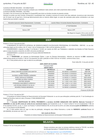 CLÁUSULA DÉCIMA SEGUNDA – DA HABILITAÇÃO
A Contratada obriga-se a manter as mesmas condições que a habilitaram neste certame, até o total cumprimento deste contrato.
CLÁUSULA DÉCIMA TERCEIRA – DO FORO
Fica eleito o foro da Comarca de São Miguel do Guaporé/RO para dirimir as dúvidas oriundas do presente contrato.
Declaram as partes que este Contrato corresponde à manifestação final, completa e exclusiva do acordo entre elas celebrado, lavrando-se este instrumento
(em 02 (duas) vias de igual teor e forma ou eletronicamente) para os mesmos efeitos legais, as quais vão assinadas pelas partes contratantes e por duas
testemunhas que também o assinam.
Wanderlei Aparecido Gabriel Representante / Contratada Leandro Ribeiro Fernandes Bastista Representante / Contratante
1ª TESTEMUNHA 2ª TESTEMUNHA
______________________________
Nome e CPF
_____________________________
Nome e CPF
São Miguel do Guaporé, 08 de Junho de 2021.
Protocolo 0018427919
IDEP
Portaria nº 70 de 13 de junho de 2021
A PRESIDENTE DO INSTITUTO ESTADUAL DE DESENVOLVIMENTO DA EDUCAÇÃO PROFISSIONAL DE RONDÔNIA – IDEP-RO , no uso das
atribuições legais que lhe confere o Art. 9º, inciso I, da Lei Complementar nº 908, de 06 de dezembro de 2016;
CONSIDERANDO o disposto no artigo 3° do Decreto n° 24.649. de 2 janeiro de 2020, que "Estabelece o calendário dos feriados do Poder Executivo
para os meses de janeiro a dezembro de 2020 e dá outras providências”.
CONSIDERANDO o constante nos autos do Processo 0048.463748/2020-25.
R E S O L V E:
Art. 1º TRANSFERIR, por interesse da Administração Pública, o gozo do Recesso Administrativo, referente ao exercício de 2020, estabelecido
anteriormente através da Portaria nº 156 de 10 de dezembro de 2020, publicada no DOE nº243 de 14/12/2020, conforme Anexo Único.
Art. 2º Esta portaria entra em vigor na data de sua publicação.
Porto Velho-RO, 14 de junho de 2021
ADIR JOSEFA DE OLIVEIRA
Presidente IDEP
ANEXO ÚNICO
SERVIDORES MATRÍCULA PERÍODO SETOR
ERIKA CRISTINA OLIVEIRA DOS SANTOS 300063425 29/ 08/2021 a 02/09/2021 IDEP-DIP
MARLEI DILL 300026926 20/ 09/2021 à 24/09/2021 IDEP-DAFIP
ELICIENE XAVIER PEREIRA CARNEIRO 300063071 19/ 07/2021 à 23/07/2021 IDEP-DIP
ROSE CARVALHO FERREIRA 300121498 13/ 09/2021 à 17/09/2021 IDEP-DAFIP
DAPHINE SILVEIRA TORRES 300145453 13/ 12/2021 à 17/12/2021 IDEP-DAFIP
CRISTINE SENGER 300156786 01/ 11/2021 à 05/11/2021 IDEP-DAFIP
FERNANDA NASCIMENTO ARNHOLD 300132246 08/ 11/2021 à 12/11/2021 IDEP-DAFIP
LAÍS REGINA SERRATH DA SILVA 300058615 14/ 06/2021 à 18/06/2021 IDEP-DAFIP
RICARDO PASSOS MEDEIROS 300121774 16/ 08/2021 à 20/08/2021 IDEP-GAB
Protocolo 0018541649
Portaria nº 37 de 13 de abril de 2021
A Presidente do Instituto Estadual de Desenvolvimento da Educação Profissional, no uso de suas atribuições conferidas pelo Art. 71 da Constituição do
Estado de Rondônia, tendo em vista o Processo nº 0048.392406/2019-80
RESOLVE:
Art. 1º Conceder GRATIFICAÇÃO DE DIFÍCIL PROVIMENTO a servidora ALCIONE GONÇALVES DOS SANTOS, Matrícula Funcional nº
300099660, no valor de 20% (vinte por cento) de seu vencimento básico, com fundamento no art. 77, inciso II, alínea "p" da Lei Complementar nº 680, de
07 de setembro de 2012, c/c art. 1º, inciso I da Portaria nº 2244/2019/SEDUC-NG​, de 30 de abril de 2019, com efeito retroativoa partir de 09/09/2019 conforme
item 3.12 do Parecer 44 (0012952050)
Art. 2º Esta portaria entra em vigor na data da publicação, retroagindo seus efeitos financeiros a contar de 09/09/2019 conforme Parecer 44
(0012952050), de acordo com item 3.12
Adir Josefa de Oliveira
Presidente do Instituto Estadual de Desenvolvimento da Educação Profissional/IDEP
Protocolo 0017323801
SEJUCEL
Portaria nº 101 de 16 de junho de 2021
Designa servidores para atuar na remessa eletrônica mensal ao TCE-RO, nos termos
da Instrução Normativa nº 72/2020/TCE-RO e dá outras providências.
quinta-feira, 17 de junho de 2021 Diário Oficial Rondônia, ed. 122 - 40
Autenticidade pode ser verificada em: https://ppe.sistemas.ro.gov.br/Diof/Pdf/9622
Diário assinado eletronicamente por GILSON BARBOSA - Diretor, em 17/06/2021, às 00:47
 