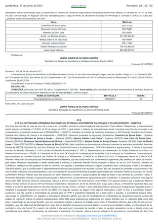 representou valiosa contribuição para o cumprimento do trabalho da Comissão Organizadora e Avaliadora do Processo Seletivo, no período de 12 à 14 de maio
de 2021, na realização da Arguição Oral dos candidatos para o cargo de Perito do Mecanismo Estadual de Prevenção e Combate à Tortura, na Casa dos
Conselhos Estadual de Rondônia, são eles:
Nome Matrícula
Leila Mara de Souza Lima 300157228
Alexander Nunes de Farias 300170481
Israelson da Silva Dias 300156973
André Luiz Montes Santana 931.595.442-49
Marilza Izabel S. M. dos Anjos 300168904
Gecivoni Cardoso Vizoni 300117627
Railson Rodrigues da Costa 708.770.442-79
Jonas Cligie Mittouso 882.886.412-53
Publique-se.
LUANA NUNES DE OLIVEIRA SANTOS
Secretária de Estado da Assistência e do Desenvolvimento Social - SEAS
Protocolo 0018577322
Portaria nº 308 de 08 de junho de 2021
A Secretária de Estado da Assistência e do Desenvolvimento Social, no uso das suas atribuições legais, que lhe confere o Artigo n. 5° do Decreto24.669,
de 10 de janeiro de 2020, nos termos da Lei Complementar nº 411, de 28 de dezembro de 2007 e conforme consta no Memorando nº 43/2021/SEAS-CODH e
Justificativa SEAS-CODH,
Considerando o teor do Processo nº 0026.233620/2021-78.
R E S O L V E :
CONCEDER, de acordo com o Art. 92, da Lei Complementar n. 68/1992, horas extras, pela prestação de serviços extraordinários à servidora lotada na
Coordenadoria de Direitos Humanos referente ao mês de maio de 2021, conforme segue:
NOME DA SERVIDORA MATRÍCULA HORAS
Elisangela Barroso de Oliveira 300063214 24
Porto Velho, 08, junho de 2021.
LUANA NUNES DE OLIVEIRA SANTOS
Secretária de Estado da Assistência e do Desenvolvimento Social
Protocolo 0018421167
ATA
ATA DA 320ª REUNIÃO ORDINÁRIA DO CONSELHO ESTADUAL DOS DIREITOS DA CRIANÇA E DO ADOLESCENTE - CONEDCA .
Aos doze dias do mês de maio de dois mil e vinte e um, às 8h45m, através de videoconferência pelo aplicativo “Cisco Webex”. Respeitando o distanciamento
social, previsto no Decreto nº 25.859, de 06 de março de 2021, o qual institui o sistema de distanciamento social controlado para fins de prevenção e de
enfrentamento à epidemia causada pelo CORONAVÍRUS - COVID19, noâmbito do Estado de Rondônia. Aconteceu a 320ª Reunião Ordinária do Conselho
Estadual dos Direitos da Criança e do Adolescente - CONEDCA. Estiveram presentes os seguintes Conselheiros: Terezinha de Sousa Sales - Suplente
(SEFIN);Aparecida Meireles de Souza e Souza – Suplente (SEAS); Valesca Galdino Lima Vieira - Suplente (SEDUC); Ana Carla de Souza Lima -
Suplente (SESAU); Temenson Gabriel Barbosa de Oliveira - Suplente(SEJUCEL); Katiana Nunes de Araújo Pessoa- Suplente (SEJUS). Elani da Rocha
Lopes - Titular (PESTALOZZI) e Glauce Ferreira da Silva (JOCUM). Nas condições de observadores se fizeram presentes os seguintes convidados: Neurimar
Pereira da SEPOG e Clemildo Sá, do Fórum Estadual dos Direitos da Criança e do Adolescente - DCA. Para deliberar a seguinte pauta: 1. Leitura e aprovação
das Ata da Reunião Ordinária nº 319ª e da Ata da Reunião Extraordinária nº 160ª; 2. Apresentação para deliberação, do Projeto Despertar da Leitura, do
Sistema Socioeducativo - FEASE; 3. Campanha de 18 de maio; 4. Eleição de Conselheiros da Sociedade Civil e Indicação de Conselheiros Governamentais,
para comporem ao Conselho Estadual dos Direitos da Criança e do Adolescente - CONEDCA, no Biênio 2021/2023; 5. Regimento Interno do CONEDCA; 6.
Informes. A Reunião foi conduzida pela Presidente Aparecida Meireles, que deu boas-vindas aos conselheiros e agradeceu pela presença de todos na reunião,
pois temos demandas importantes a serem deliberadas e solicitou à assessora Marines Maciel proceder a leitura da ata da 319ª Reunião Ordinária do
CONEDCA, realizada no dia quatorze de abril do corrente, em seguida, a presidente solicitou se algum conselheiro teria contribuições a fazer. A Conselheira
Terezinha alertou, que a sua fala sobre à disponibilidade de técnico para participar das reuniões, no caso, são nas reuniões de comissão e subcomissão e não
nas reuniões ordinárias e/ou extraordinárias e que sua sugestão foi de encaminhamento do projeto apresentado pelo Conselho Tutelar do município de Cacoal,
ao Ministério Público Federal, pois eles possuem um setor destinado a receber e apoiar projetos de todas as áreas e não somente do Conselho Tutelar. A
Presidente Aparecida, solicitou a assessoria para ajustar a Ata conforme os apontamentos apresentados pela conselheira, e perguntou se haveria mais alguma
observação. Não havendo nenhuma observação, colocou a ata em votação e foi aprovada por unanimidade. Em seguida solicitou que a assessora Marines
Maciel, fizesse a leitura da ata da 160ª da Reunião Extraordinária, realizada no dia 08 de abril de 2021. Logo após a leitura, a Presidente Aparecida falou que
embora a ata tenha abordado todos os assuntos da pauta da reunião anterior, contudo, o texto está descontínuo e precisa ser reorganizado e ajustado quanto à
ortografia e parágrafos seguindo as normas da ABNT. Em seguida, solicitou se alguém tinha alguma observação a fazer na Ata, a Conselheira Katiane
questionou sua fala quanto a necessidade de portaria para os PPP. A presidente Aparecida leu o texto sobre o assunto, a Conselheira Katiana tinha
equivocado no entendimento, em seguida, a Conselheira Terezinha alertou que não foi contemplada as contribuições da conselheira Ivaneide quando da
análise do regimento interno do sistema socioeducativo, sobre falta grave praticada por adolescente em regime fechado, que no regimento está como falta
grave, relacionado ao ato sexual forçado, que isso caracteriza estupro e deveria ser tratado como crime. A Presidente informou que a Ata foi feita por um
estagiário, que não está muito familiarizado com esse tipo de trabalho. A assessora executiva Marilza, encontra-se de atestado médico, em decorrência de ter
contraído o vírus da Convid-19, e assim, iria solicitar a ela para ouvir a gravação da reunião, e fazer os ajustes necessários na ata e depois enviar aos
conselheiros para releitura, contribuições, se necessário e assinatura. Em seguida, colocou a ata em votação e foi aprovada por unanimidade. No item 2 da
quinta-feira, 17 de junho de 2021 Diário Oficial Rondônia, ed. 122 - 42
Autenticidade pode ser verificada em: https://ppe.sistemas.ro.gov.br/Diof/Pdf/9622
Diário assinado eletronicamente por GILSON BARBOSA - Diretor, em 17/06/2021, às 00:47
 