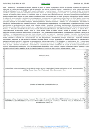 pauta - apresentação e a deliberação do Projeto Despertar da Leitura do sistema socioeducativo - FEASE, a Presidente parabenizou a Comissão de
Elaboração de Projetos pelo trabalho realizado, que nas discussões, teve algumas dificuldades relativas à indicadores entre outras, e a comissão buscou
subsídio junto à equipe técnica da SEPOG, que foi bastante colaboradora e prestativa no apoio à Comissão, esclarecendo todas as dúvidas. Agradeceu a
conselheira Katiana que se empenhou subsidiando a coordenadora Valesca, da comissão, para a qual passou a fala, para apresentação do referido projeto ao
colegiado. A Conselheira Valesca informou que a análise do projeto, foi subsidiada pelo Sr. Raysson da SEPOG, que utilizou uma metodologia fundamental nos
esclarecimentos de alguns detalhes da análise referente a meta e indicadores; Informou que todos os ajustes necessários no projeto foram feitos no momento
da análise, não sendo necessário a devolução do mesmo para ajustes, considerando as contribuições da conselheira Katiane da FEASE que teve presente nos
momentos em que a comissão se reunião, a convite da coordenadora da comissão, para subsidiar na análise. Em seguida apresentou todo o projeto, que tem
por objetivo, aquisição de equipamentos tecnológicos, materiais permanentes, materiais de consumo e mobiliários para equipar a biblioteca das unidades de
internação do sistema socioeducativo do estado de Rondônia. O projeto possibilitará aos adolescentes que cumprem medida socioeducativa, o acesso a leitura
para contribuir no seu desenvolvimento pessoal, social, intelectual, cultural e profissional. Informou que das 09 unidades Socioeducativas existentes em
Rondônia, apenas 08 unidades serão contempladas com o projeto, quais sejam: Unidade de Internação Masculina I, em Porto Velho; Unidade de Internação
Feminina, em Porto Velho; Unidade Masculina Provisória, em Porto Velho; Unidade Semiliberdade, Porto Velho; Unidade Rolim de Moura, em Rolim de Moura;
Unidade Ariquemes, em Ariquemes; Unidade Cacoal, em Cacoal; Unidade Vilhena, em Vilhena, porque a unidade de Ji-Paraná já existe biblioteca. A
justificativa do projeto pontuou que, a leitura, assim como a escrita, é uma cobrança sociocultural básica das sociedades atuais e possibilita a aquisição de
habilidades e permite às pessoas reconhecer seus direitos e deveres e refletir com autonomia e capacidade crítica sobre informações circundantes. Que o
hábito de leitura, constitui para uns atividade prazerosa e para outros, representa um desafio a ser conquistado. Que no processo de ressocialização, é preciso
mostrar caminhos que permitam rever a visão de mundo, para além dos problemas à criminalidade e às drogas. Informou que o projeto tem indicadores
quantitativos e qualitativos. No que se refere o quantitativo, procura-se atender 100% dos adolescentes em medida socioeducativa de internação e no
qualitativo, melhorar o desempenho educacional dos adolescentes que atualmente apresentam 70%de dificuldades em leitura e escrita. Com a implementação
da biblioteca, pretende diminuir para 60% numa queda de 10% em doze meses e buscar de maneira gradativa, nos anos subsequentes a diminuição desse
índice. O projeto é destinado especificamente a adolescentes em cumprimento das medidas socioeducativa de privação de liberdade, seja ele em situação
provisória, semiliberdade ou sentenciados. Exclui-se também aqueles adolescentes que já cumpriram a medida socioeducativa e foram liberados. O custo
estimado do referido projeto é de R$ 147.103,00 (cento e quarenta e sete mil, cento e três reais), conforme as especificações a seguir:
I
T
E
M
ESPECIFICAÇÃO
U
N
I
D
Q
T
D
E
V
.
U
N
I
T
V
.
T
O
T
A
L
0
1
Conjunto Mesa Square Redonda 80cm com 4 Cadeiras, Diâmetro de 80cm,Pés em madeira maciça;Tampo redondo em MDF lacca fosco;Suporta
até 35kg.; Medidas: Altura - 76cm / Profundidade - 90cm / Comprimento - 90cm
U
N
D
0
8
9
4
0
,
0
0
7
.
5
2
8
,
0
0
0
2
Aparelho de Central de Ar Condicionado (24 BTU’s)
U
N
D
0
8
2
.
9
0
0
,
0
0
2
3
.
2
0
0
,
0
0
0
3
Computador de Mesa Computador Desktop: Processador i7 (3.4 GHz, 8 MB de cachê) : 8 Gb 1600 MH DDR3 SDRAM Disco rígido padrão: HD1 TB
7200RPM Óptica: DVD RW USB Sistema Operacional: Windows 8 Pro com down grade para Windows 7 Monitor de vídeo LED 21.5 ? Periféricos:
Mouse e Teclado com fio USB
U
N
D
0
8
2
.
2
0
0
,
0
0
1
7
.
6
0
0
,
0
0
quinta-feira, 17 de junho de 2021 Diário Oficial Rondônia, ed. 122 - 43
Autenticidade pode ser verificada em: https://ppe.sistemas.ro.gov.br/Diof/Pdf/9622
Diário assinado eletronicamente por GILSON BARBOSA - Diretor, em 17/06/2021, às 00:47
 