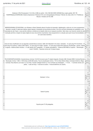 0
4
Notebook 14Pol Processador i7 (3.4 GHz, 8 MB de cachê) : 8 Gb 1600 MH DDR3 SDRAM Disco rígido padrão: HD1 TB
7200RPMÓptica:DVDRWUSB, Sistema Operacional: Windows 8 Pro com downgradepara Windows 7 Monitor de vídeo LED 21.5 ? Periféricos:
Mouse e Teclado com fio USB
U
N
D
0
8
3
.
2
0
0
,
0
0
2
5
.
6
0
0
,
0
0
0
5
IMPRESSORAMULTIFUNCIONAL com Wireless e Rede Cabeada oferece funções de impressão, digitalização e cópia em um único equipamento,
eficiente e versátil. É ideal para realizar cópias rápidas e impressão de documentos de texto. Com ela você terá impressões de qualidade a uma
velocidade de até 21ppm, o que permite melhorar a eficiência do trabalho diário de um pequeno escritório. Além disso, seu Scanner colorido de alta
resolução permite a criação de cópias digitais de seus documentos importantes. Esse equipamento é a solução para quem busca funcionalidade a
um custo baixo benefício.
U
N
D
0
8
1
.
3
0
0
,
0
0
1
0
.
4
0
0
,
0
0
0
6
Caixa de Som amplificada com as seguintes características mínimas: USB, Sd E Bluetooth -02 canais; -Entradas: - 01 para plug P10 microfone; - 01
para plug P10 guitarra / violão (LOW/ HIGH); - 01 para plug P10 órgão / teclado; - 01 para plug auxiliar RCA (tape/cd); Equalização - graves, médios
e agudos; -Sistema Eletro Acústico: - 01 alto falante de 8" polegadas; - 01 tweeter piezoelétrico; - Potência 50W RMS ou superior; - Alimentação –
bivolt 110/220V; - Garantia mínima de 12 (doze) meses.
U
N
D
0
8
5
8
9
,
0
0
4
.
7
1
2
,
0
0
0
7
TELEVISÃO50POLEGADAS. Características mínimas: Full HD Conversor para TV digital integrado. Entrada USB. Entrada HDMI. Controle Remoto.
Resolução mínima; 1.900 x 1.050 linhas (2.000.000 pixels), Taxa de atualização mínima, 110 Hz (Clear Motion Rate), Contraste dinâmico, Mega
Contrast, Peso Maximo com base 15, Cor Preta, Tensão/ Voltagem Bivolt ou 110v Conteúdo da embalagem, - 1 TV 50´, - 1 Controle remoto com
pilhas , 1 cabo de força, 1 manual do usuário, 1 manual eletrônico do usuário.
U
N
D
0
8
2
.
6
9
0
,
0
0
2
1
.
5
2
0
,
0
0
0
8
Nobreak 1.4 Kva
U
N
D
0
8
3
5
5
,
0
0
2
.
8
4
0
,
0
0
0
9
Switch 8 portas
U
N
D
0
8
2
8
9
,
0
0
2
.
3
1
2
,
0
0
1
0
Suporte para TV 50 polegadas
U
N
D
0
8
6
5
,
9
0
5
2
7
,
2
0
quinta-feira, 17 de junho de 2021 Diário Oficial Rondônia, ed. 122 - 44
Autenticidade pode ser verificada em: https://ppe.sistemas.ro.gov.br/Diof/Pdf/9622
Diário assinado eletronicamente por GILSON BARBOSA - Diretor, em 17/06/2021, às 00:47
 