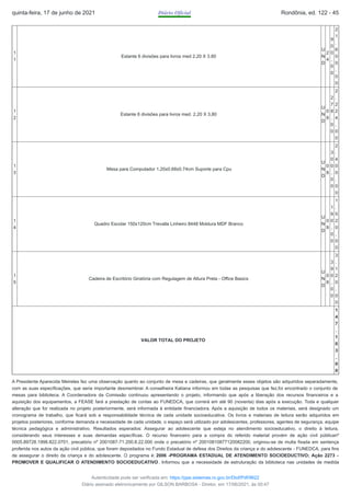 1
1
Estante 6 divisões para livros med 2,20 X 3.80
U
N
D
2
4
9
0
0
,
0
0
2
1
.
6
0
0
,
0
0
1
2
Estante 6 divisões para livros med. 2,20 X 3,80
U
N
D
0
8
2
7
8
,
0
0
2
.
2
2
4
,
0
0
1
3
Mesa para Computador 1.20x0.68x0.74cm Suporte para Cpu
U
N
D
0
8
3
0
0
,
0
0
2
.
4
0
0
,
0
0
1
4
Quadro Escolar 150x120cm Trevalla Linheiro 8448 Moldura MDF Branco
U
N
D
0
8
1
9
0
,
0
0
1
.
5
2
0
,
0
0
1
5
Cadeira de Escritório Giratória com Regulagem de Altura Preta - Office Basics
U
N
D
0
8
3
9
0
,
0
0
3
.
1
2
0
,
0
0
VALOR TOTAL DO PROJETO
1
4
7
.
1
0
3
,
0
0
A Presidente Aparecida Meireles fez uma observação quanto ao conjunto de mesa e cadeiras, que geralmente esses objetos são adquiridos separadamente,
com as suas especificações, que seria importante desmembrar. A conselheira Katiana informou em todas as pesquisas que fez,foi encontrado o conjunto de
mesas para biblioteca. A Coordenadora da Comissão continuou apresentando o projeto, informando que após a liberação dos recursos financeiros e a
aquisição dos equipamentos, a FEASE fará a prestação de contas ao FUNEDCA, que correrá em até 90 (noventa) dias após a execução. Toda e qualquer
alteração que for realizada no projeto posteriormente, será informada à entidade financiadora. Após a aquisição de todos os materiais, será designado um
cronograma de trabalho, que ficará sob a responsabilidade técnica de cada unidade socioeducativa. Os livros e materiais de leitura serão adquiridos em
projetos posteriores, conforme demanda e necessidade de cada unidade, o espaço será utilizado por adolescentes, professores, agentes de segurança, equipe
técnica pedagógica e administrativo. Resultados esperados: Assegurar ao adolescente que esteja no atendimento socioeducativo, o direito à leitura,
considerando seus interesses e suas demandas específicas. O recurso financeiro para a compra do referido material provém de ação civil públicanº
0005.89728.1998.822.0701, precatório nº 2001087-71.200.8.22.000 onde o precatório nº 20010810877120082200, originou-se de multa fixada em sentença
proferida nos autos da ação civil pública, que foram depositados no Fundo Estadual de defesa dos Direitos da criança e do adolescente - FUNEDCA, para fins
de assegurar o direito da criança e do adolescente. O programa é: 2006 -PROGRAMA ESTADUAL DE ATENDIMENTO SOCIOEDUCTIVO; Ação 2273 -
PROMOVER E QUALIFICAR O ATENDIMENTO SOCIOEDUCATIVO. Informou que a necessidade de estruturação da biblioteca nas unidades de medida
quinta-feira, 17 de junho de 2021 Diário Oficial Rondônia, ed. 122 - 45
Autenticidade pode ser verificada em: https://ppe.sistemas.ro.gov.br/Diof/Pdf/9622
Diário assinado eletronicamente por GILSON BARBOSA - Diretor, em 17/06/2021, às 00:47
 