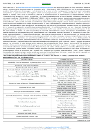 Social, bem como, o link: https://www.gov.br/participamaisbrasil/cadastramento-de-fundos para regularização cadastral do fundo municipal dos direitos da
criança e do adolescente que deverá ocorrer até o dia 15 de outubro de 2021. Ofício-Circular nº 58/2021/SEAS-CONEDCA, para as secretaria municipais de
assistência Social, solicitando o plano de ação e o calendário de reunião tanto dos conselhos municipais de direitos, quanto do conselho tutelar, para
acompanharmos as ações desenvolvidas desses órgãos e também saber o planejamento deles, e ver a possibilidade de fazermos ações em conjunto e
fortalecer os conselhos. Ofício-Circular nº 30/2021/SEAS-CONEDCA, às secretarias municipais de assistência social, que solicita Informações sobre os
Conselhos Municipais de Direitos da Criança e do Adolescente e do Conselho Tutelar,para formação de grupo de whatsapp considerando a celeridade nas
informações. Ofício-Circular nº 65/2021/SEAS-CONEDCA, ao MP, SESDEC e SESAU, sobre dados dos casos de abuso e exploração sexual contra crianças e
adolescentes no Estado de Rondônia, no contexto da pandemia causada pelo Coronavirus-Covid-19. Ofício nº 1583/2021/SEAS-CONEDCA, ao Tribunal de
Justiça de Rondônia - 2ª Vara Cível da Comarca de Cacoal, informando sobre as deliberações do colegiado quando ás decisões sobre o regimento interno da
unidade socioeducativa daquele município e sobre os projetos recebidos da FEASE, para deliberação. A conselheira Terezinha se manifestou, para solicitar
informação, quanto a violação de direito de uma criança, pois se deparou com uma situação que não soube reagir. "Eu trabalho também com reeducandos e
tem um reeducando que segunda feira sempre falta à suas atividades. Eu coloco falta e ele veio falar comigo porque esse valor é descontado, disse que falta
porque toda segunda feira, porque nesse momento de pandemia, vai à escola do seu filho buscar as tarefas, ae na outra segunda ele vai levar, porque ele não
tem acesso à internet. Eu informei a ele que eu não posso deixar de colocar falta, o motivo me corta o coração, mas eu peço que alguém me informe quem
pode dar uma declaração para este reeducando, como que funciona nesse caso"? que para não prejudicar o reeducando, faz complementação do seu bolso,
da falta que é descontada dele". A Presidente Aparecida falou que a falta precisa ser registrada, porque ele está sendo monitorado e se acontecer alguma
situação e for colocada a presença sem ele estar presente, toda responsabilidade recai sobre a pessoa que colocou a presença indevida, entretanto, nós
precisamos urgente fazer alguma coisa para que a falta seja justificada, porque se tem uma criança em jogo ela tem que ter seus direitos garantidos. A
Presidente Aparecida informou ainda, que seria importante buscar apoio aos conselhos tutelares, que enviaria à conselheira Terezinha uma lista dos conselhos
tutelares de Porto Velho e a abrangência territorial de sua atuação e parabenizou a conselheira pela atitude. Finalizando a reunião, a presidente agradeceu a
presença e as contribuições de todos, agradeceu também a presença dos convidados Clemildo, Camila, Rayson e Neurimar da SEPOG. Agradeceu a
conselheira Valesca, coordenadora da comissão de projetos, a conselheira Terezinha, coordenadora da comissão de finanças e a conselheira Katiana,
coordenadora da subcomissão do sistema socioeducativo. Parabenizou todas pelo trabalho realizado e informou que o conselho só funciona por meio das
ações das comissões, agradeceu também, a conselheira Elaine que está sempre contribuindo nas reuniões. Disse ainda que com a eleição da sociedade civil,
muitos conselheiros poderão ser reconduzidos, que a sociedade civil é fundamental para o conselho. Nada mais havendo a tratar, a Senhora Presidente
Aparecida Meireles, deu por encerrada a reunião, da qual, para constar, eu, Marinês Maciel Paixão Silva, lavrei a presente Ata, que, lida e aprovada, vai
assinada eletronicamente pelos Conselheiros(as) presentes, conforme lista de presença abaixo.
LISTA DE PRESENÇA DA 320ª REUNIÃO ORDINÁRIA DO CONSELHO ESTADUAL DOS DIREITOS DA CRIANÇA E ADOLESCENTE - CONEDCA
Realizada em 12/05/2021 POR VIDEOCONFERENCIA
ENTIDADE/ ÓRGÃO TITULAR E SUPLENTE STATUS
Secretaria de Estado de Planejamento, Orçamento e Gestão -SEPOG
Titular: Beatriz Basilio Mendes AUSENTE
Suplente: Jailson Viana de Almeida AUSENTE
Secretaria de Estado da Educação SEDUC - Suplente: Valesca Galdino Lima Vieira PRESENTE
Secretaria de Estado da Saúde - SESAU Suplente: Ana Carla de Souza Lima PRESENTE
Secretaria de Estado de Assistência e do Desenvolvimento Social -SEAS Suplente:Aparecida Meireles de Souza PRESENTE
Secretaria de Estado da Justiça - SEJUS Suplente: Katiana Nunes de Araújo Pessoa PRESENTE
Secretaria de Estado de Finanças - SEFIN Suplente:Terezinha de Souza Sales PRESENTE
Superintendência da Juventude, Cultura, Esporte e Lazer - SEJUCEL Suplente: Temenson Gabriel Barbosa de Oliveira PRESENTE
Assembleia Legislativa
Titular: Anderson Pereira da Silva AUSENTE
Suplente: Rosangela Henrique Pereira Donadon AUSENTE
Secretaria de Estado da Segurança, Defesa e Cidadania -SESDEC
Titular: José Helio Cysneiros Pachá AUSENTE
Suplente: Ádrian Viero da Costa AUSENTE
Arquidiocese de Porto Velho
Titular: Jussara Figueiredo da Cruz AUSENTE
Suplente: Marcela Gomes da Silva AUSENTE
Associação de Defesa Etnoambiental -KANINDÉ
Titular: Walela Soetxeige Paiter Surui AUSENTE
Suplente: Ivaneide Bandeira Cardozo AUSENTE
Associacão dos Conselheiros Tutelares do Estado de Rondônia - ACTRON -
Titular: Rosilene Maria da Silva AUSENTE
Suplente: Cleide Teixeira da Silva Andrade AUSENTE
Associação Pestalozzi de Porto Velho Titular: Elani da Rocha Lopes PRESENTE
Centro Social Madre Mazzarello
Titular: Maria José de Andrade Ferreira AUSENTE
Suplente: Rafael Vargas AUSENTE
CRESS - Conselho Regional de Serviço Social
Titular: Tânia Guedes de Oliveira AUSENTE
Suplente: Eder Fernando Machado AUSENTE
Instituto KALEO
Titular: Gustavo Nemeth AUSENTE
Suplente: Edson Modesto de Araújo AUSENTE
Jovens com uma missão -JOCUM Titular: Glauce Ferreira da Silva PRESENTE
Conselho Regional de Psicologia - CRP
Titular: Iara Thuanny AUSENTE
Suplente: Odila Maria Miranda Oliveira AUSENTE
Protocolo 0018011494
quinta-feira, 17 de junho de 2021 Diário Oficial Rondônia, ed. 122 - 47
Autenticidade pode ser verificada em: https://ppe.sistemas.ro.gov.br/Diof/Pdf/9622
Diário assinado eletronicamente por GILSON BARBOSA - Diretor, em 17/06/2021, às 00:47
 