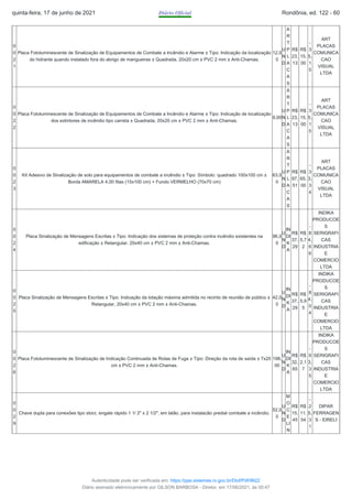 0
0
2
1
Placa Fotoluminescente de Sinalização de Equipamentos de Combate a Incêndio e Alarme ± Tipo: Indicação da localização
do hidrante quando instalado fora do abrigo de mangueiras ± Quadrada, 20x20 cm ± PVC 2 mm ± Anti-Chamas.
12,0
0
U
N
D
A
R
T
P
L
A
C
A
S
R$
23,
13
R$
15,
00
-
3
5,
1
5
ART
PLACAS
COMUNICA
CAO
VISUAL
LTDA
0
0
2
2
Placa Fotoluminescente de Sinalização de Equipamentos de Combate a Incêndio e Alarme ± Tipo: Indicação de localização
dos extintores de incêndio tipo carreta ± Quadrada, 20x20 cm ± PVC 2 mm ± Anti-Chamas.
9,00
U
N
D
A
R
T
P
L
A
C
A
S
R$
23,
13
R$
15,
00
-
3
5,
1
5
ART
PLACAS
COMUNICA
CAO
VISUAL
LTDA
0
0
2
3
Kit Adesivo de Sinalização de solo para equipamentos de combate a incêndio ± Tipo: Símbolo: quadrado 100x100 cm ±
Borda AMARELA 4,00 fitas (15x100 cm) + Fundo VERMELHO (70x70 cm)
63,0
0
U
N
D
A
R
T
P
L
A
C
A
S
R$
97,
51
R$
65,
00
-
3
3,
3
4
ART
PLACAS
COMUNICA
CAO
VISUAL
LTDA
0
0
2
4
Placa Sinalização de Mensagens Escritas ± Tipo: Indicação dos sistemas de proteção contra incêndio existentes na
edificação ± Retangular, 20x40 cm ± PVC 2 mm ± Anti-Chamas.
96,0
0
U
N
D
IN
DI
K
A
R$
37,
29
R$
5,7
2
-
8
4,
6
6
INDIKA
PRODUCOE
S
SERIGRAFI
CAS
INDUSTRIA
E
COMERCIO
LTDA
0
0
2
5
Placa Sinalização de Mensagens Escritas ± Tipo: Indicação da lotação máxima admitida no recinto de reunião de público ±
Retangular, 20x40 cm ± PVC 2 mm ± Anti-Chamas.
42,0
0
U
N
D
IN
DI
K
A
R$
37,
29
R$
5,9
5
-
8
4,
0
4
INDIKA
PRODUCOE
S
SERIGRAFI
CAS
INDUSTRIA
E
COMERCIO
LTDA
0
0
2
6
Placa Fotoluminescente de Sinalização de Indicação Continuada de Rotas de Fuga ± Tipo: Direção da rota de saída ± 7x20
cm ± PVC 2 mm ± Anti-Chamas.
198,
00
U
N
D
IN
DI
K
A
R$
32,
65
R$
2,1
7
-
9
3,
3
5
INDIKA
PRODUCOE
S
SERIGRAFI
CAS
INDUSTRIA
E
COMERCIO
LTDA
0
0
2
9
Chave dupla para conexões tipo storz, engate rápido 1 1/ 2" x 2 1/2", em latão, para instalacão predial combate a incêndio.
52,0
0
U
N
D
M
O
C
E
LI
N
R$
15,
45
R$
11,
54
-
2
5,
3
1
DIPAR
FERRAGEN
S - EIRELI
quinta-feira, 17 de junho de 2021 Diário Oficial Rondônia, ed. 122 - 60
Autenticidade pode ser verificada em: https://ppe.sistemas.ro.gov.br/Diof/Pdf/9622
Diário assinado eletronicamente por GILSON BARBOSA - Diretor, em 17/06/2021, às 00:47
 