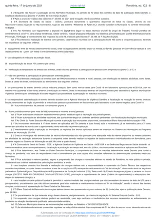 § 3°Enquanto não houver a publicação do Ato Normativo Municipal, no período de 10 (dez) dias corridos da data de publicação deste Decreto, a
localidade obedecerá ao Decreto n° 25.859, de 6 de março de 2021.
§ 4°Após o prazo de 10 (dez) dias o Decreto n° 25.859, de 2021 será revogado e terá seus efeitos sustados.
§ 5°A Secretaria de Estado da Saúde - SESAU, publicará diariamente o quantitativo disponível de leitos no Estado, através do site
http://covid19.sesau.ro.gov.br ou http://coronavirus.ro.gov.br, aba boletins / Relatórios de Ações SCI, visando subsidiar os Municípios no controle mencionado
no caput.
§ 6°O Ato Normativo que regulamentar o disposto no caput deve seguir os dados técnicos oriundo do Grupo de Trabalho Técnico-Científico de
enfrentamento à covid-19, para analisar tendências, validar cenários, realizar projeções embasada nos relatórios apresentados pelo Comitê Interinstitucional de
Prevenção, Verificação e Monitoramento dos Impactos da covid-19, instituído pelo Decreto n° 25.198, de 7 de julho de 2020.
Art. 3°Fica liberada a realização de eventos como jantares, casamentos e reuniões com a participação de até 150 (cento e cinquenta) pessoas, devendo
ser respeitados os seguintes critérios:
I - espaçamento entre as mesas (distanciamento social), onde os organizadores deverão dispor as mesas por família (pessoas em convivência habitual) e com
distanciamento de 1.20cm (um metro e vinte centímetros) entre cada mesa;
II - uso obrigatório de máscara de proteção facial;
III - disponibilização de álcool 70% (setenta por cento);
IV - verificação de temperatura na entrada dos eventos, onde não será permitido a participação de pessoas com temperatura superior 37,8°C; e
V - não será permitido a participação de pessoas com sintomas gripais.
Art. 4ºFica liberada a realização de eventos com até 999 (novecentos e noventa e nove) pessoas, com distribuição de bebidas alcóolicas, como bares,
boates e casas de shows, condicionados ao atendimento dos seguintes critérios:
I - os participantes do evento deverão utilizar máscara proteção, bem como realizar teste para Covid-19 em laboratório aprovado pela AGEVISA, com no
máximo 48h (quarenta e oito horas) anterior à realização do mesmo, onde os resultados deverão ser disponibilizados pelo laboratório à Agência Municipal de
Vigilância Sanitária para constatação do exame negativo que possibilitará a participação do indivíduo no evento.
II - os responsáveis pela realização do evento deverão acordar com a Agência Municipal de Vigilância Sanitária a fiscalização na recepção do evento, onde os
fiscais pertencentes ao órgão só permitirão a entrada das pessoas que estiverem em lista enviada pelo laboratório e com exame negativo para Covid-19.
III - fica proibida entrada de pessoas com sintomas gripais; e
IV - ficam proibidos eventos para mais de 999 (novecentas e noventa e nove) pessoas.
Art. 5°Ficam autorizadas visitas em estabelecimentos penais estaduais após a vacinação dos policiais penais.
Art. 6°Ficam autorizadas as atividades esportivas, das quais devem seguir os controles sanitários pertinentes com fiscalização dos órgãos municipais.
Art. 7°Ao Chefe do Poder Executivo Municipal incumbe a aplicação dos imunizantes disponíveis, consoante ao Plano Nacional de Imunização - PNI.
§ 1°Os imunizantes destinados à 1ª dose devem ser aplicados até 72h (setenta e duas horas) após o recebimento, já os destinados para a 2ª dose
devem ser aplicados de acordo com o agendamento prévio realizado na primeira aplicação.
§ 2°Imediatamente após a aplicação do imunizante, os registros dos imunos aplicados devem ser inseridos no Sistema de Informações do Programa
Nacional de Imunização SI - PNI.
§ 3°Caso os municípios não tenham salas de vacina informatizadas e/ou não possuam uma adequada rede de internet disponível ou mesmo unidades
em atividades de vacinação extramuros durante a campanha, estes deverão realizar os registros de dados nominais e individualizados em formulários, para
posterior registro no Sistema de Informação em até 24h (vinte e quatro horas).
§ 4°A Controladoria Geral do Estado - CGE, a Agência Estadual de Vigilância em Saúde - AGEVISA e as Gerências Regionais de Saúde adotarão os
meios necessários para o acompanhamento, fiscalização e publicação em tempo real, em sítio público, dos imunizantes recebidos e aplicados em Rondônia.
Art. 8°Fica determinado, aos Chefes do Poder Executivo Municipal, o cumprimento de todas as medidas determinadas neste Decreto para conter o
avanço da pandemia, sob pena de responderem cível e criminalmente por suas ações e/ou omissões referentes às determinações constantes neste Ato
Normativo.
Art. 9°Fica autorizado o retorno gradual, seguro e programado das cirurgias e consultas eletivas no estado de Rondônia, na rede pública e privada,
obedecendo aos critérios estabelecidos pelos órgãos sanitários, e ainda:
I - aos hospitais privados fica liberada a realização de cirurgias eletivas sob a responsabilidade e supervisão do Diretor Técnico das respectivas
unidades hospitalares, os quais devem considerar a taxa de ocupação da UTI, estoque de medicamentos do “kit de intubação”, observando ainda os seguintes
parâmetros: Epidemiológicos, Disponibilização de Equipamentos de Proteção Individual (EPI), Teste covid-19 (Critério de segurança) para o paciente no dia da
cirurgia (EXCETO PARA AS CIRURGIAS COM ANESTESIA LOCAL), priorização e agendamento de casos (Critério de agendamento) e adequações das
etapas do tratamento cirúrgico; e
II - aos hospitais da rede pública Estadual é permitido o retorno imediato das cirurgias eletivas que não necessitem de reserva de leito de UTI para o
pós-operatório, procedimentos que não utilizem anestesia geral e/ou materiais e medicamentos inclusos no “kit de intubação”; sendo o retorno das demais
cirurgias condicionado à apresentação do Plano Estadual de Retomada.
§ 1°O Plano Estadual de Retomada das cirurgias eletivas deverá ser apresentado no prazo máximo de 30 (trinta) dias, após a publicação deste Decreto,
pela SESAU.
§ 2°Os procedimentos de que trata este artigo devem observar, obrigatoriamente, os critérios de regulação do Sistema Único de Saúde - SUS.
§ 3°A suspensão das cirurgias eletivas poderá ser readmitida, caso seja verificada a insuficiência dos recursos necessários ao enfrentamento da
pandemia ou situação devidamente justificada pela autoridade sanitária.
Art. 10.Cabe aos Municípios observar as recomendações realizadas no Relatório n° 001/2021/CGU-SGCE.
Art. 11.As atividades educacionais presenciais regulares na rede pública estadual ficam suspensas até 31 de julho do ano em curso, devendo retornar de
quinta-feira, 17 de junho de 2021 Diário Oficial Rondônia, ed. 122 - 8
Autenticidade pode ser verificada em: https://ppe.sistemas.ro.gov.br/Diof/Pdf/9622
Diário assinado eletronicamente por GILSON BARBOSA - Diretor, em 17/06/2021, às 00:47
 