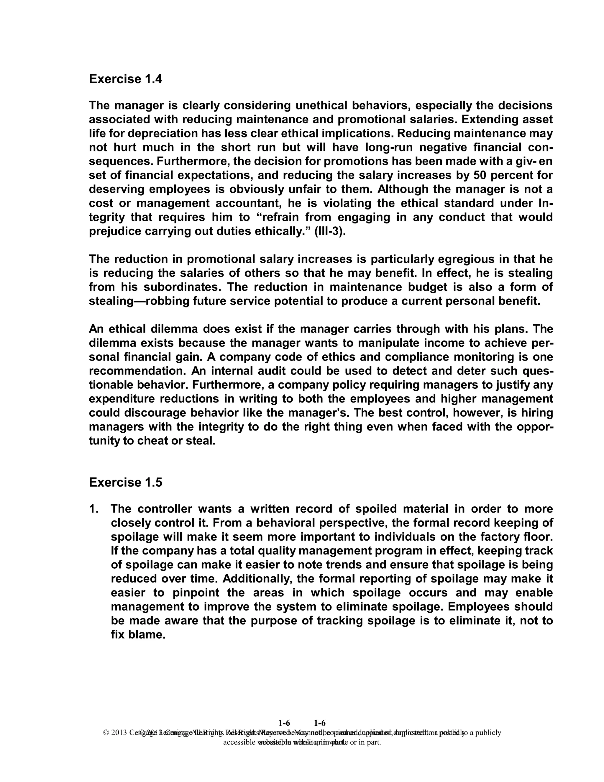 1-6
© 2013 Cengage Learning. All Rights Reserved. May not be scanned, copied or duplicated, or posted to a publicly
accessible website, in whole or in part.
1-6
© 2013 Cengage Learning. All Rights Reserved. May not be scanned, copied or duplicated, or posted to a publicly
accessible website, in whole or in part.
Exercise 1.4
The manager is clearly considering unethical behaviors, especially the decisions
associated with reducing maintenance and promotional salaries. Extending asset
life for depreciation has less clear ethical implications. Reducing maintenance may
not hurt much in the short run but will have long-run negative financial con-
sequences. Furthermore, the decision for promotions has been made with a giv- en
set of financial expectations, and reducing the salary increases by 50 percent for
deserving employees is obviously unfair to them. Although the manager is not a
cost or management accountant, he is violating the ethical standard under In-
tegrity that requires him to “refrain from engaging in any conduct that would
prejudice carrying out duties ethically.” (III-3).
The reduction in promotional salary increases is particularly egregious in that he
is reducing the salaries of others so that he may benefit. In effect, he is stealing
from his subordinates. The reduction in maintenance budget is also a form of
stealing—robbing future service potential to produce a current personal benefit.
An ethical dilemma does exist if the manager carries through with his plans. The
dilemma exists because the manager wants to manipulate income to achieve per-
sonal financial gain. A company code of ethics and compliance monitoring is one
recommendation. An internal audit could be used to detect and deter such ques-
tionable behavior. Furthermore, a company policy requiring managers to justify any
expenditure reductions in writing to both the employees and higher management
could discourage behavior like the manager’s. The best control, however, is hiring
managers with the integrity to do the right thing even when faced with the oppor-
tunity to cheat or steal.
Exercise 1.5
1. The controller wants a written record of spoiled material in order to more
closely control it. From a behavioral perspective, the formal record keeping of
spoilage will make it seem more important to individuals on the factory floor.
If the company has a total quality management program in effect, keeping track
of spoilage can make it easier to note trends and ensure that spoilage is being
reduced over time. Additionally, the formal reporting of spoilage may make it
easier to pinpoint the areas in which spoilage occurs and may enable
management to improve the system to eliminate spoilage. Employees should
be made aware that the purpose of tracking spoilage is to eliminate it, not to
fix blame.
 