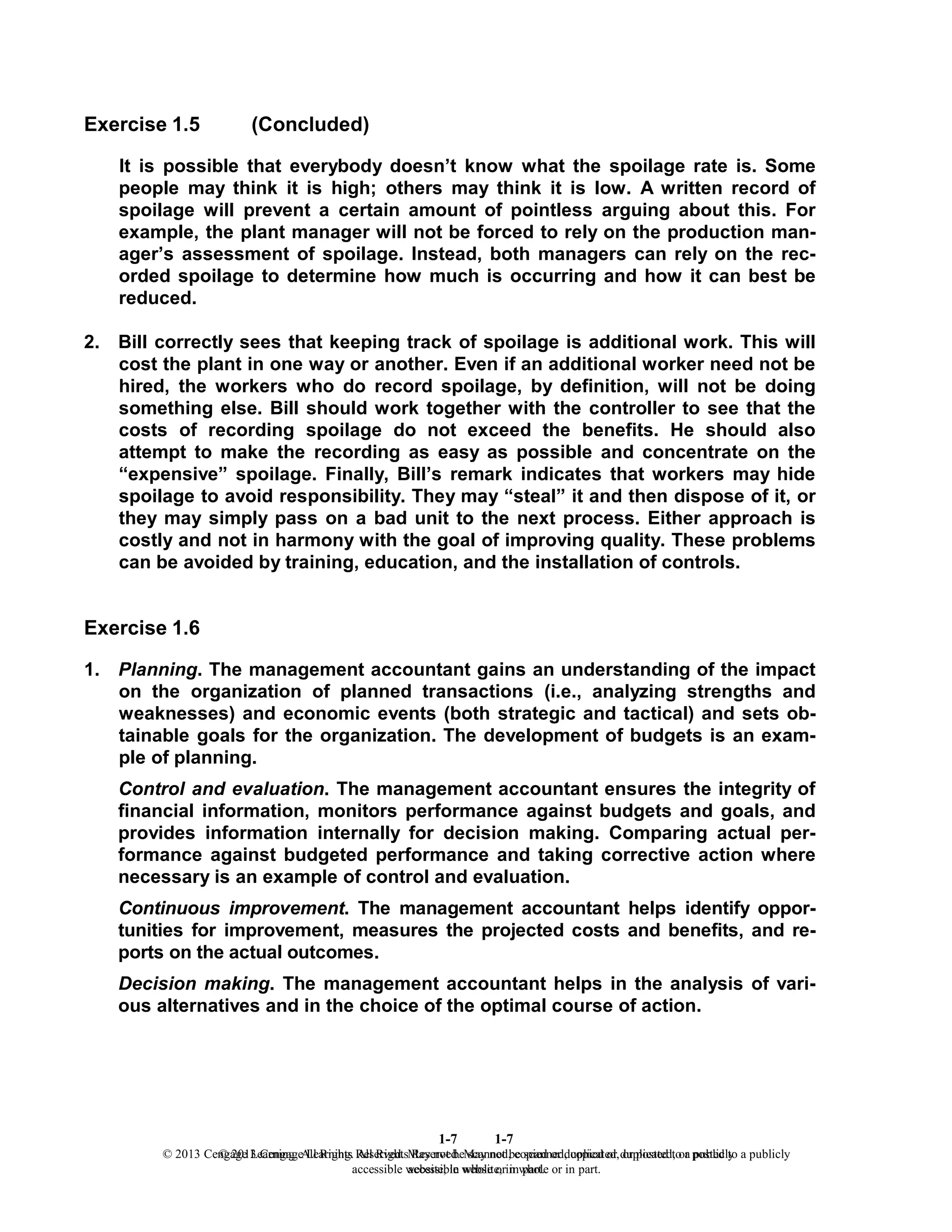 1-7
© 2013 Cengage Learning. All Rights Reserved. May not be scanned, copied or duplicated, or posted to a publicly
accessible website, in whole or in part.
1-7
© 2013 Cengage Learning. All Rights Reserved. May not be scanned, copied or duplicated, or posted to a publicly
accessible website, in whole or in part.
Exercise 1.5 (Concluded)
It is possible that everybody doesn’t know what the spoilage rate is. Some
people may think it is high; others may think it is low. A written record of
spoilage will prevent a certain amount of pointless arguing about this. For
example, the plant manager will not be forced to rely on the production man-
ager’s assessment of spoilage. Instead, both managers can rely on the rec-
orded spoilage to determine how much is occurring and how it can best be
reduced.
2. Bill correctly sees that keeping track of spoilage is additional work. This will
cost the plant in one way or another. Even if an additional worker need not be
hired, the workers who do record spoilage, by definition, will not be doing
something else. Bill should work together with the controller to see that the
costs of recording spoilage do not exceed the benefits. He should also
attempt to make the recording as easy as possible and concentrate on the
“expensive” spoilage. Finally, Bill’s remark indicates that workers may hide
spoilage to avoid responsibility. They may “steal” it and then dispose of it, or
they may simply pass on a bad unit to the next process. Either approach is
costly and not in harmony with the goal of improving quality. These problems
can be avoided by training, education, and the installation of controls.
Exercise 1.6
1. Planning. The management accountant gains an understanding of the impact
on the organization of planned transactions (i.e., analyzing strengths and
weaknesses) and economic events (both strategic and tactical) and sets ob-
tainable goals for the organization. The development of budgets is an exam-
ple of planning.
Control and evaluation. The management accountant ensures the integrity of
financial information, monitors performance against budgets and goals, and
provides information internally for decision making. Comparing actual per-
formance against budgeted performance and taking corrective action where
necessary is an example of control and evaluation.
Continuous improvement. The management accountant helps identify oppor-
tunities for improvement, measures the projected costs and benefits, and re-
ports on the actual outcomes.
Decision making. The management accountant helps in the analysis of vari-
ous alternatives and in the choice of the optimal course of action.
 