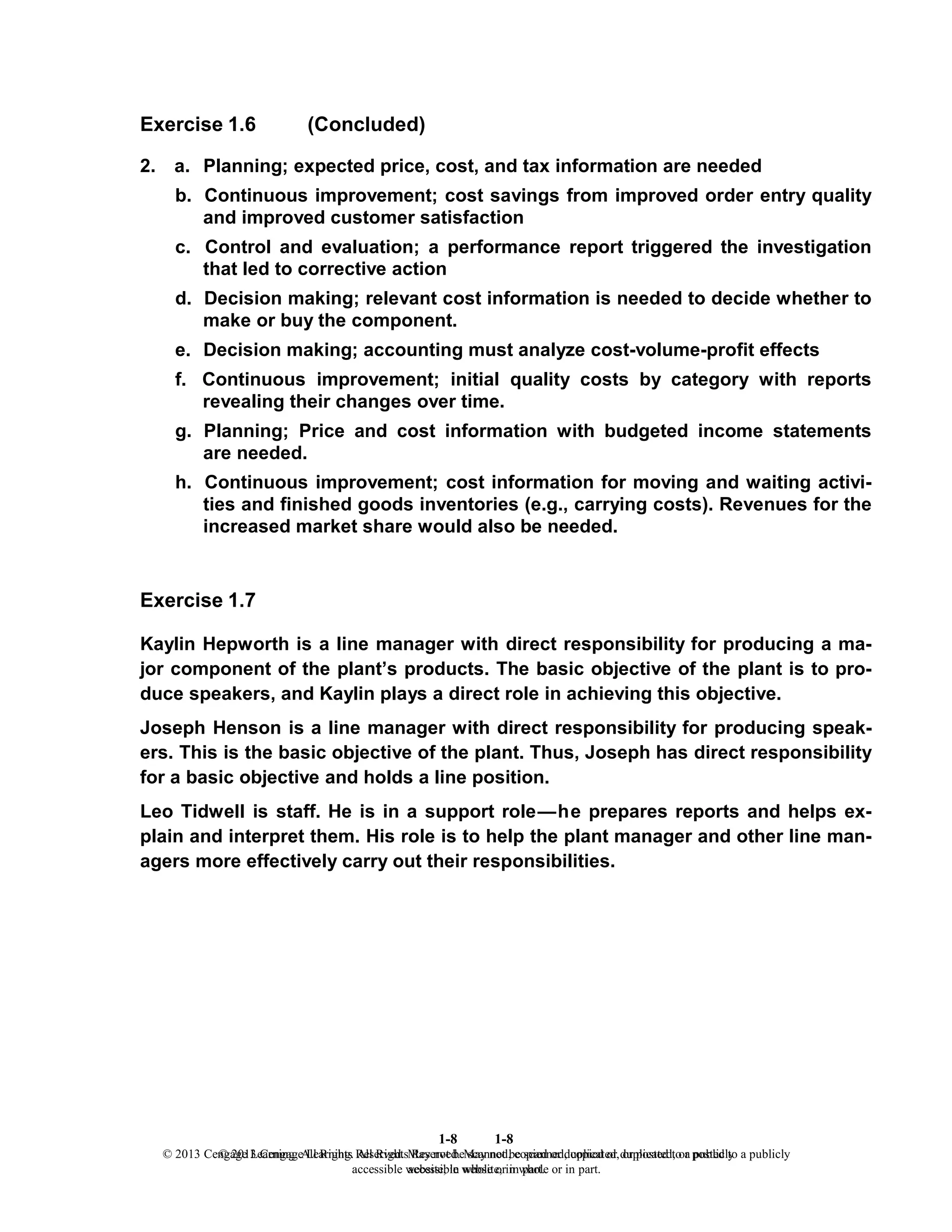 1-8
© 2013 Cengage Learning. All Rights Reserved. May not be scanned, copied or duplicated, or posted to a publicly
accessible website, in whole or in part.
1-8
© 2013 Cengage Learning. All Rights Reserved. May not be scanned, copied or duplicated, or posted to a publicly
accessible website, in whole or in part.
Exercise 1.6 (Concluded)
2. a. Planning; expected price, cost, and tax information are needed
b. Continuous improvement; cost savings from improved order entry quality
and improved customer satisfaction
c. Control and evaluation; a performance report triggered the investigation
that led to corrective action
d. Decision making; relevant cost information is needed to decide whether to
make or buy the component.
e. Decision making; accounting must analyze cost-volume-profit effects
f. Continuous improvement; initial quality costs by category with reports
revealing their changes over time.
g. Planning; Price and cost information with budgeted income statements
are needed.
h. Continuous improvement; cost information for moving and waiting activi-
ties and finished goods inventories (e.g., carrying costs). Revenues for the
increased market share would also be needed.
Exercise 1.7
Kaylin Hepworth is a line manager with direct responsibility for producing a ma-
jor component of the plant’s products. The basic objective of the plant is to pro-
duce speakers, and Kaylin plays a direct role in achieving this objective.
Joseph Henson is a line manager with direct responsibility for producing speak-
ers. This is the basic objective of the plant. Thus, Joseph has direct responsibility
for a basic objective and holds a line position.
Leo Tidwell is staff. He is in a support role—he prepares reports and helps ex-
plain and interpret them. His role is to help the plant manager and other line man-
agers more effectively carry out their responsibilities.
 