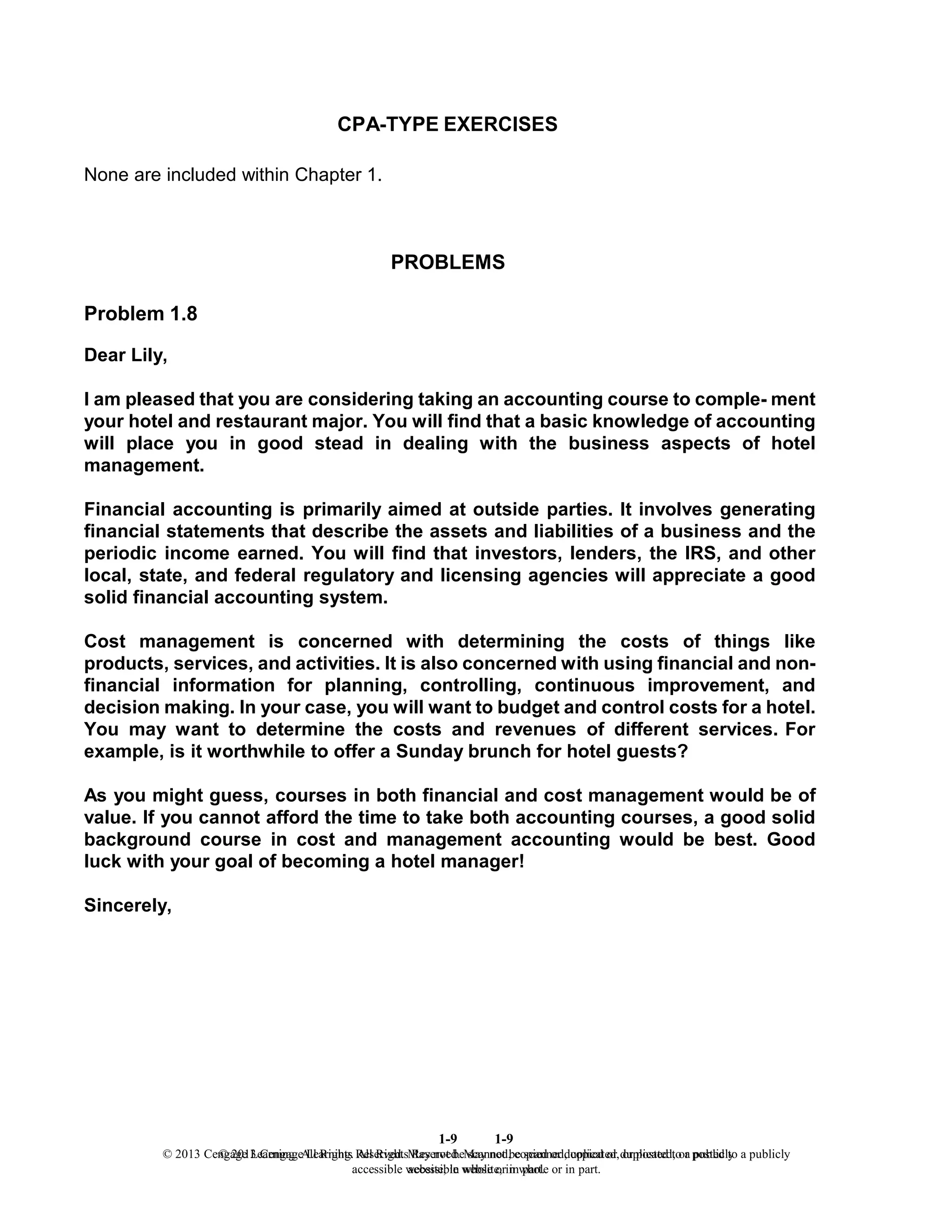 1-9
© 2013 Cengage Learning. All Rights Reserved. May not be scanned, copied or duplicated, or posted to a publicly
accessible website, in whole or in part.
1-9
© 2013 Cengage Learning. All Rights Reserved. May not be scanned, copied or duplicated, or posted to a publicly
accessible website, in whole or in part.
CPA-TYPE EXERCISES
None are included within Chapter 1.
PROBLEMS
Problem 1.8
Dear Lily,
I am pleased that you are considering taking an accounting course to comple- ment
your hotel and restaurant major. You will find that a basic knowledge of accounting
will place you in good stead in dealing with the business aspects of hotel
management.
Financial accounting is primarily aimed at outside parties. It involves generating
financial statements that describe the assets and liabilities of a business and the
periodic income earned. You will find that investors, lenders, the IRS, and other
local, state, and federal regulatory and licensing agencies will appreciate a good
solid financial accounting system.
Cost management is concerned with determining the costs of things like
products, services, and activities. It is also concerned with using financial and non-
financial information for planning, controlling, continuous improvement, and
decision making. In your case, you will want to budget and control costs for a hotel.
You may want to determine the costs and revenues of different services. For
example, is it worthwhile to offer a Sunday brunch for hotel guests?
As you might guess, courses in both financial and cost management would be of
value. If you cannot afford the time to take both accounting courses, a good solid
background course in cost and management accounting would be best. Good
luck with your goal of becoming a hotel manager!
Sincerely,
 