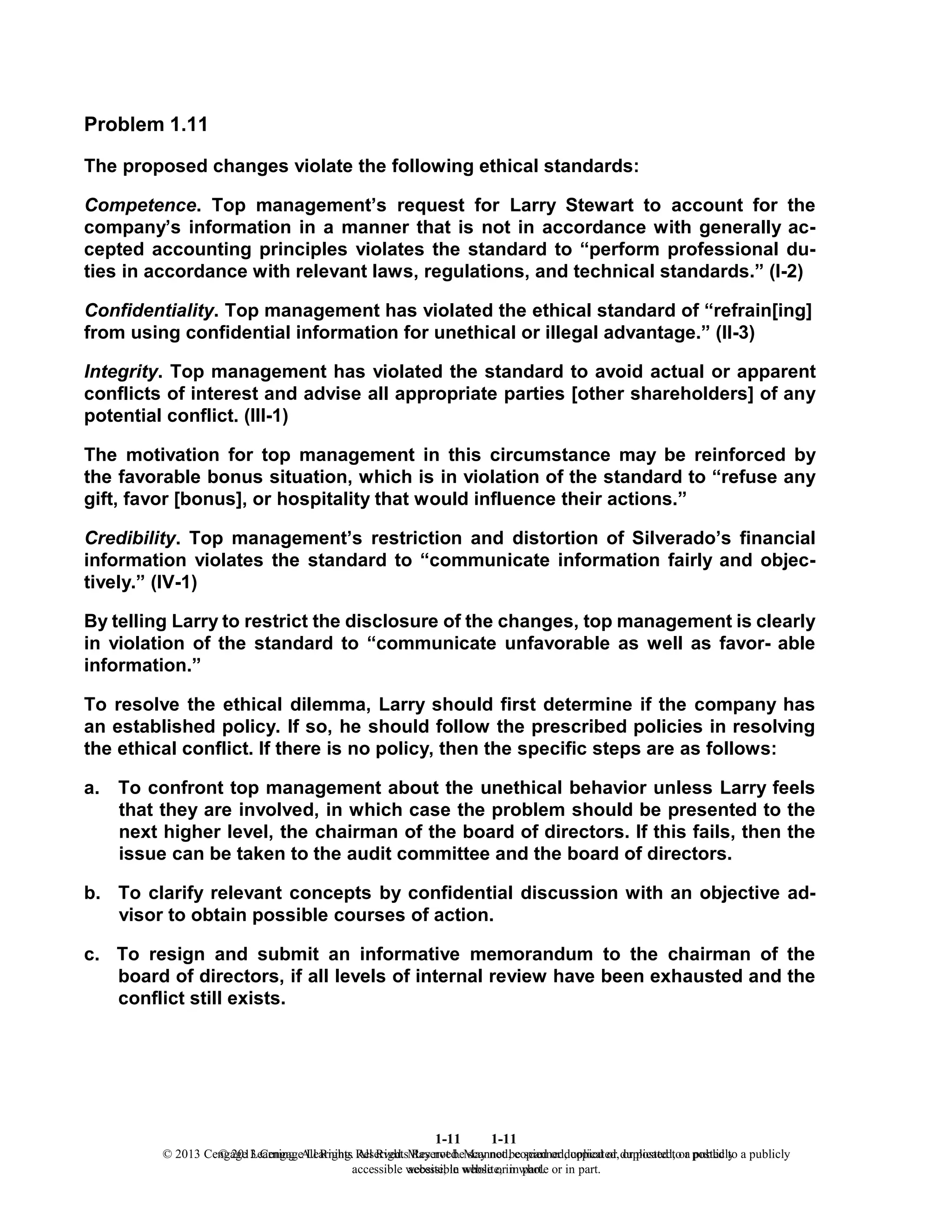 1-11
© 2013 Cengage Learning. All Rights Reserved. May not be scanned, copied or duplicated, or posted to a publicly
accessible website, in whole or in part.
1-11
© 2013 Cengage Learning. All Rights Reserved. May not be scanned, copied or duplicated, or posted to a publicly
accessible website, in whole or in part.
Problem 1.11
The proposed changes violate the following ethical standards:
Competence. Top management’s request for Larry Stewart to account for the
company’s information in a manner that is not in accordance with generally ac-
cepted accounting principles violates the standard to “perform professional du-
ties in accordance with relevant laws, regulations, and technical standards.” (I-2)
Confidentiality. Top management has violated the ethical standard of “refrain[ing]
from using confidential information for unethical or illegal advantage.” (II-3)
Integrity. Top management has violated the standard to avoid actual or apparent
conflicts of interest and advise all appropriate parties [other shareholders] of any
potential conflict. (III-1)
The motivation for top management in this circumstance may be reinforced by
the favorable bonus situation, which is in violation of the standard to “refuse any
gift, favor [bonus], or hospitality that would influence their actions.”
Credibility. Top management’s restriction and distortion of Silverado’s financial
information violates the standard to “communicate information fairly and objec-
tively.” (IV-1)
By telling Larry to restrict the disclosure of the changes, top management is clearly
in violation of the standard to “communicate unfavorable as well as favor- able
information.”
To resolve the ethical dilemma, Larry should first determine if the company has
an established policy. If so, he should follow the prescribed policies in resolving
the ethical conflict. If there is no policy, then the specific steps are as follows:
a. To confront top management about the unethical behavior unless Larry feels
that they are involved, in which case the problem should be presented to the
next higher level, the chairman of the board of directors. If this fails, then the
issue can be taken to the audit committee and the board of directors.
b. To clarify relevant concepts by confidential discussion with an objective ad-
visor to obtain possible courses of action.
c. To resign and submit an informative memorandum to the chairman of the
board of directors, if all levels of internal review have been exhausted and the
conflict still exists.
 