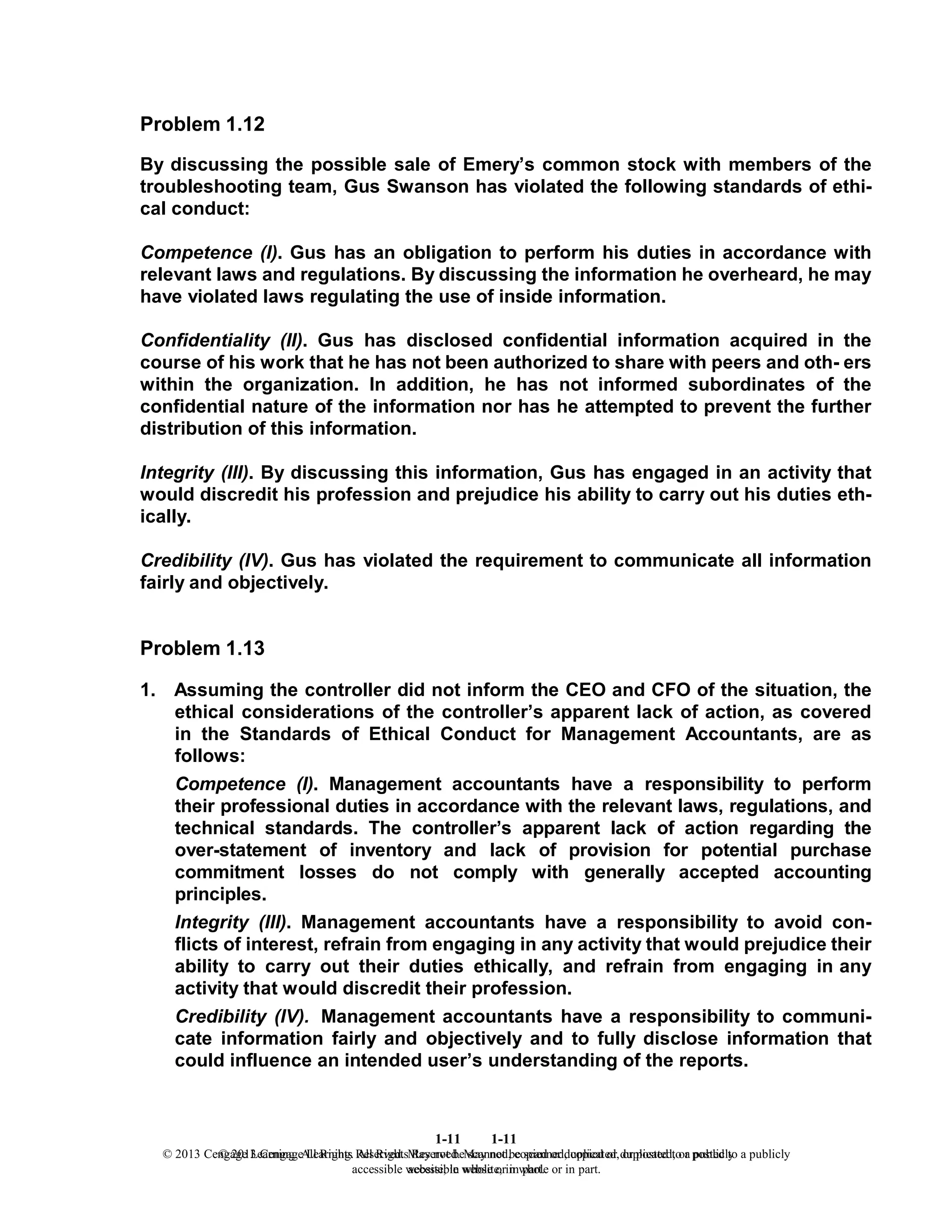 Problem 1.12
1-11
© 2013 Cengage Learning. All Rights Reserved. May not be scanned, copied or duplicated, or posted to a publicly
accessible website, in whole or in part.
1-11
© 2013 Cengage Learning. All Rights Reserved. May not be scanned, copied or duplicated, or posted to a publicly
accessible website, in whole or in part.
By discussing the possible sale of Emery’s common stock with members of the
troubleshooting team, Gus Swanson has violated the following standards of ethi-
cal conduct:
Competence (I). Gus has an obligation to perform his duties in accordance with
relevant laws and regulations. By discussing the information he overheard, he may
have violated laws regulating the use of inside information.
Confidentiality (II). Gus has disclosed confidential information acquired in the
course of his work that he has not been authorized to share with peers and oth- ers
within the organization. In addition, he has not informed subordinates of the
confidential nature of the information nor has he attempted to prevent the further
distribution of this information.
Integrity (III). By discussing this information, Gus has engaged in an activity that
would discredit his profession and prejudice his ability to carry out his duties eth-
ically.
Credibility (IV). Gus has violated the requirement to communicate all information
fairly and objectively.
Problem 1.13
1. Assuming the controller did not inform the CEO and CFO of the situation, the
ethical considerations of the controller’s apparent lack of action, as covered
in the Standards of Ethical Conduct for Management Accountants, are as
follows:
Competence (I). Management accountants have a responsibility to perform
their professional duties in accordance with the relevant laws, regulations, and
technical standards. The controller’s apparent lack of action regarding the
over-statement of inventory and lack of provision for potential purchase
commitment losses do not comply with generally accepted accounting
principles.
Integrity (III). Management accountants have a responsibility to avoid con-
flicts of interest, refrain from engaging in any activity that would prejudice their
ability to carry out their duties ethically, and refrain from engaging in any
activity that would discredit their profession.
Credibility (IV). Management accountants have a responsibility to communi-
cate information fairly and objectively and to fully disclose information that
could influence an intended user’s understanding of the reports.
 