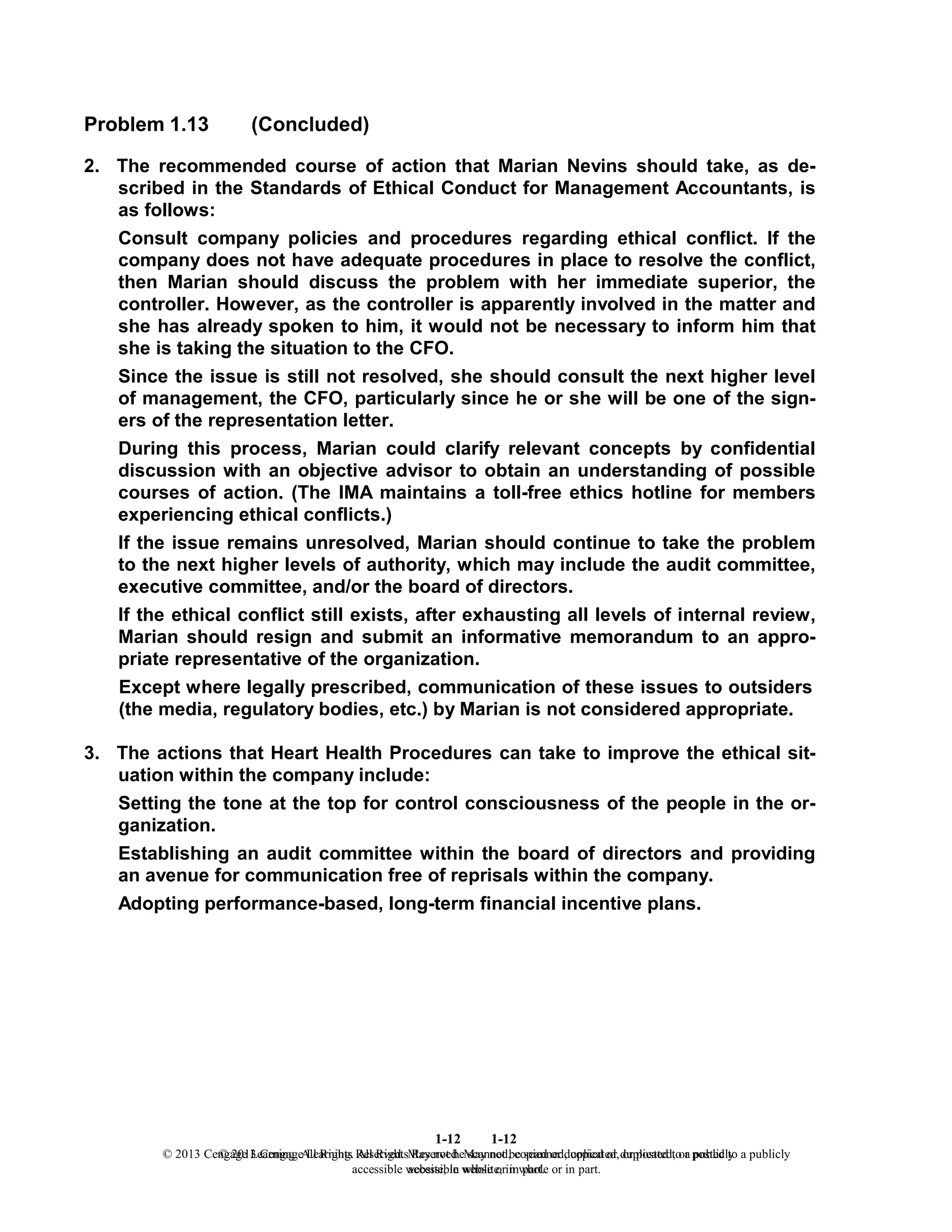 1-12
© 2013 Cengage Learning. All Rights Reserved. May not be scanned, copied or duplicated, or posted to a publicly
accessible website, in whole or in part.
1-12
© 2013 Cengage Learning. All Rights Reserved. May not be scanned, copied or duplicated, or posted to a publicly
accessible website, in whole or in part.
Problem 1.13 (Concluded)
2. The recommended course of action that Marian Nevins should take, as de-
scribed in the Standards of Ethical Conduct for Management Accountants, is
as follows:
Consult company policies and procedures regarding ethical conflict. If the
company does not have adequate procedures in place to resolve the conflict,
then Marian should discuss the problem with her immediate superior, the
controller. However, as the controller is apparently involved in the matter and
she has already spoken to him, it would not be necessary to inform him that
she is taking the situation to the CFO.
Since the issue is still not resolved, she should consult the next higher level
of management, the CFO, particularly since he or she will be one of the sign-
ers of the representation letter.
During this process, Marian could clarify relevant concepts by confidential
discussion with an objective advisor to obtain an understanding of possible
courses of action. (The IMA maintains a toll-free ethics hotline for members
experiencing ethical conflicts.)
If the issue remains unresolved, Marian should continue to take the problem
to the next higher levels of authority, which may include the audit committee,
executive committee, and/or the board of directors.
If the ethical conflict still exists, after exhausting all levels of internal review,
Marian should resign and submit an informative memorandum to an appro-
priate representative of the organization.
Except where legally prescribed, communication of these issues to outsiders
(the media, regulatory bodies, etc.) by Marian is not considered appropriate.
3. The actions that Heart Health Procedures can take to improve the ethical sit-
uation within the company include:
Setting the tone at the top for control consciousness of the people in the or-
ganization.
Establishing an audit committee within the board of directors and providing
an avenue for communication free of reprisals within the company.
Adopting performance-based, long-term financial incentive plans.
 