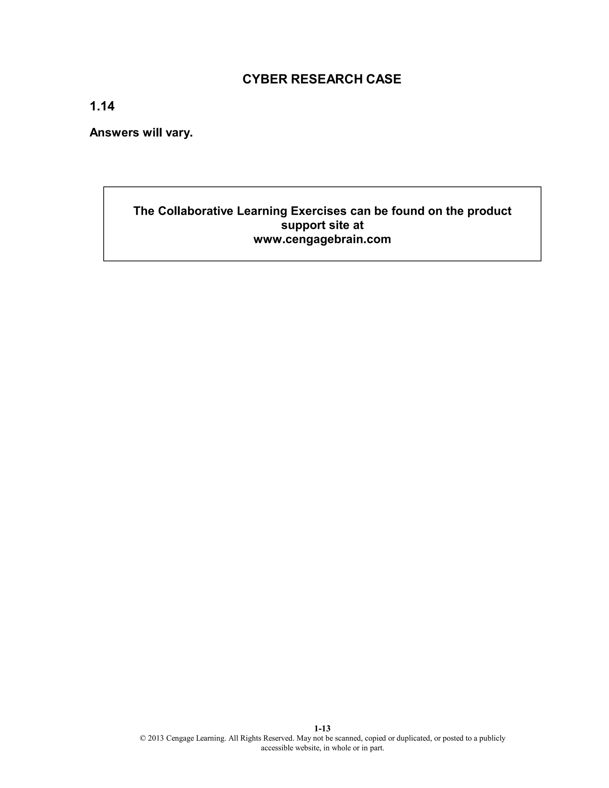 1-13
© 2013 Cengage Learning. All Rights Reserved. May not be scanned, copied or duplicated, or posted to a publicly
accessible website, in whole or in part.
CYBER RESEARCH CASE
1.14
Answers will vary.
The Collaborative Learning Exercises can be found on the product
support site at
www.cengagebrain.com
 